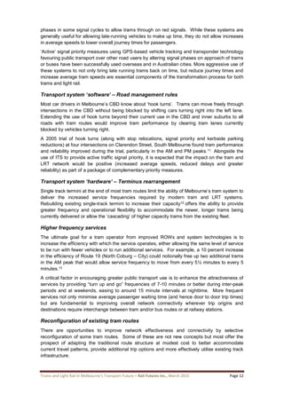 Trams and Light Rail in Melbourne’s Transport Future – Rail Futures Inc., March 2015 Page 12
phases in some signal cycles to allow trams through on red signals. While these systems are
generally useful for allowing late-running vehicles to make up time, they do not allow increases
in average speeds to lower overall journey times for passengers.
‘Active’ signal priority measures using GPS-based vehicle tracking and transponder technology
favouring public transport over other road users by altering signal phases on approach of trams
or buses have been successfully used overseas and in Australian cities. More aggressive use of
these systems to not only bring late running trams back on time, but reduce journey times and
increase average tram speeds are essential components of the transformation process for both
trams and light rail.
Transport system ‘software’ – Road management rules
Most car drivers in Melbourne’s CBD know about ‘hook turns’. Trams can move freely through
intersections in the CBD without being blocked by shifting cars turning right into the left lane.
Extending the use of hook turns beyond their current use in the CBD and inner suburbs to all
roads with tram routes would improve tram performance by clearing tram lanes currently
blocked by vehicles turning right.
A 2005 trial of hook turns (along with stop relocations, signal priority and kerbside parking
reductions) at four intersections on Clarendon Street, South Melbourne found tram performance
and reliability improved during the trial, particularly in the AM and PM peaks.11 Alongside the
use of ITS to provide active traffic signal priority, it is expected that the impact on the tram and
LRT network would be positive (increased average speeds, reduced delays and greater
reliability) as part of a package of complementary priority measures.
Transport system ‘hardware’ – Terminus rearrangement
Single track termini at the end of most tram routes limit the ability of Melbourne’s tram system to
deliver the increased service frequencies required by modern tram and LRT systems.
Rebuilding existing single-track termini to increase their capacity12 offers the ability to provide
greater frequency and operational flexibility to accommodate the newer, longer trams being
currently delivered or allow the ‘cascading’ of higher capacity trams from the existing fleet.
Higher frequency services
The ultimate goal for a tram operator from improved ROWs and system technologies is to
increase the efficiency with which the service operates, either allowing the same level of service
to be run with fewer vehicles or to run additional services. For example, a 10 percent increase
in the efficiency of Route 19 (North Coburg – City) could notionally free up two additional trams
in the AM peak that would allow service frequency to move from every 5½ minutes to every 5
minutes.13
A critical factor in encouraging greater public transport use is to enhance the attractiveness of
services by providing “turn up and go” frequencies of 7-10 minutes or better during inter-peak
periods and at weekends, easing to around 15 minute intervals at nighttime. More frequent
services not only minimise average passenger waiting time (and hence door to door trip times)
but are fundamental to improving overall network connectivity wherever trip origins and
destinations require interchange between tram and/or bus routes or at railway stations.
Reconfiguration of existing tram routes
There are opportunities to improve network effectiveness and connectivity by selective
reconfiguration of some tram routes. Some of these are not new concepts but most offer the
prospect of adapting the traditional route structure at modest cost to better accommodate
current travel patterns, provide additional trip options and more effectively utilise existing track
infrastructure.
 