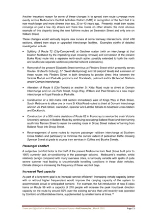 Trams and Light Rail in Melbourne’s Transport Future – Rail Futures Inc., March 2015 Page 13
Another important reason for some of these changes is to spread tram route coverage more
evenly across Melbourne’s Central Activities District (CAD) in recognition of the fact that it is
now much larger and more diverse than say, 30 or 40 years ago. Presently, most tram routes
converge on just a few city streets and there few routes on other streets, the most obvious
example of this disparity being the nine full-time routes on Swanston Street and only one on
William Street.
These changes would variously require new curves at some tramway intersections, short infill
sections, altered tram stops or upgraded interchange facilities. Examples worthy of detailed
investigation include:
 Splitting of Route 72 (City-Camberwell) at Gardiner station (with an interchange at that
location facilitated by the impending level crossing removal) and conversion of the present
Burke Road route into a separate north-south spine, possibly extended to both the north
and south (see separate section re potential network extensions).
 Removal of the present Elizabeth Street terminus at Flinders Street which presently serves
Routes 19 (North Coburg), 57 (West Maribyrnong) and 59 (Airport West) and extension of
these routes into Flinders Street in both directions to provide direct links between the
Victoria Market and Parkville precincts and Docklands, Jolimont and/or Richmond Stations
and/or Domain Interchange.
 Alteration of Route 8 (City-Toorak) or another St Kilda Road route to divert at Domain
Interchange and run via Park Street, Kings Way, William and Peel Streets to a new major
interchange in Royal Parade at Parkville.
 Construction of a 300 metre infill section immediately west of Kings Way in Park Street,
South Melbourne to allow one or more St Kilda Road routes to divert at Domain Interchange
and run via Park Street, Clarendon, Spencer and Latrobe Streets to Southern Cross Station
and Docklands.
 Construction of a 500 metre deviation of Route 82 in Footscray to service the main Victoria
University campus in Ballarat Road by continuing east along Ballarat Road and then turning
south into Tiernan Street to rejoin the existing route in Droop Street instead of turning from
Ballarat Road into Droop Street.
 Re-arrangement of some routes to improve passenger rail/tram interchange at Southern
Cross Station and particularly to minimise the current extent of pedestrian traffic crossing
Spencer Street at grade to access tram services in Collins and Bourke Streets.
Passenger comfort
A subjective comfort factor is that half of the present Melbourne tram fleet (those built prior to
1987) currently lack air-conditioning in the passenger saloons. Melbourne’s weather, whilst
relatively benign compared with many overseas cities, is famously variable with spells of quite
severe summer heat leading to uncomfortable travelling conditions in these older vehicles.
Climate change is increasing the frequency of these very hot days.
Increased fleet capacity
As part of a long-term goal is to increase service efficiency, increasing vehicle capacity (either
with or without higher frequencies) would improve the carrying capacity of the system to
accommodate actual or anticipated demand. For example, the full introduction of new E-class
trams on Route 96 with a capacity of 210 people will increase the peak hour/peak direction
capacity on the route by around 50% over the existing service that until recently was operated
by Combino and Bumblebee trams, supplemented by smaller trams at times.14
 