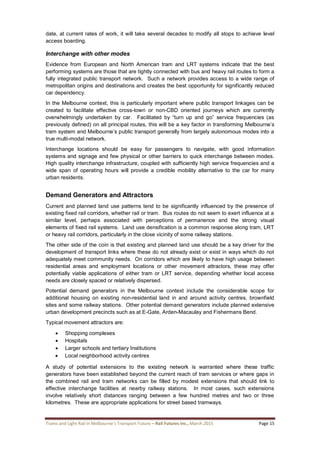 Trams and Light Rail in Melbourne’s Transport Future – Rail Futures Inc., March 2015 Page 15
date, at current rates of work, it will take several decades to modify all stops to achieve level
access boarding.
Interchange with other modes
Evidence from European and North American tram and LRT systems indicate that the best
performing systems are those that are tightly connected with bus and heavy rail routes to form a
fully integrated public transport network. Such a network provides access to a wide range of
metropolitan origins and destinations and creates the best opportunity for significantly reduced
car dependency.
In the Melbourne context, this is particularly important where public transport linkages can be
created to facilitate effective cross-town or non-CBD oriented journeys which are currently
overwhelmingly undertaken by car. Facilitated by “turn up and go” service frequencies (as
previously defined) on all principal routes, this will be a key factor in transforming Melbourne’s
tram system and Melbourne’s public transport generally from largely autonomous modes into a
true multi-modal network.
Interchange locations should be easy for passengers to navigate, with good information
systems and signage and few physical or other barriers to quick interchange between modes.
High quality interchange infrastructure, coupled with sufficiently high service frequencies and a
wide span of operating hours will provide a credible mobility alternative to the car for many
urban residents.
Demand Generators and Attractors
Current and planned land use patterns tend to be significantly influenced by the presence of
existing fixed rail corridors, whether rail or tram. Bus routes do not seem to exert influence at a
similar level, perhaps associated with perceptions of permanence and the strong visual
elements of fixed rail systems. Land use densification is a common response along tram, LRT
or heavy rail corridors, particularly in the close vicinity of some railway stations.
The other side of the coin is that existing and planned land use should be a key driver for the
development of transport links where these do not already exist or exist in ways which do not
adequately meet community needs. On corridors which are likely to have high usage between
residential areas and employment locations or other movement attractors, these may offer
potentially viable applications of either tram or LRT service, depending whether local access
needs are closely spaced or relatively dispersed.
Potential demand generators in the Melbourne context include the considerable scope for
additional housing on existing non-residential land in and around activity centres, brownfield
sites and some railway stations. Other potential demand generators include planned extensive
urban development precincts such as at E-Gate, Arden-Macaulay and Fishermans Bend.
Typical movement attractors are:
 Shopping complexes
 Hospitals
 Larger schools and tertiary Institutions
 Local neighborhood activity centres
A study of potential extensions to the existing network is warranted where these traffic
generators have been established beyond the current reach of tram services or where gaps in
the combined rail and tram networks can be filled by modest extensions that should link to
effective interchange facilities at nearby railway stations. In most cases, such extensions
involve relatively short distances ranging between a few hundred metres and two or three
kilometres. These are appropriate applications for street based tramways.
 