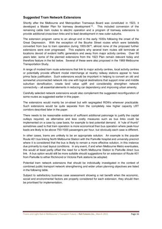 Trams and Light Rail in Melbourne’s Transport Future – Rail Futures Inc., March 2015 Page 16
Suggested Tram Network Extensions
Shortly after the Melbourne and Metropolitan Tramways Board was constituted in 1923, it
developed a Master Plan for tramway development 15 . This included conversion of the
remaining cable tram routes to electric operation and a program of tramway extensions to
provide additional cross-town links and to lead development in new outer suburbs.
The extension program came to an abrupt end in the early 1930s following the onset of the
Great Depression. With the exception of the Bourke Street routes which were belatedly
converted from bus to tram operation during 1955-5616, almost none of the proposed further
extensions were ever progressed. This explains why several tram routes still terminate at
locations devoid of evident traffic generators and away from major activity centres. Over 90
years later, some of the planned extensions from the 1923 Plan remain relevant today and
therefore feature in the list below. Several of these were also proposed in the 1969 Melbourne
Transportation Study.
A range of modest tram route extensions that link to major activity centres, local activity centres
or potentially provide efficient modal interchange at nearby railway stations appear to have
prima facie justification. Such extensions would be important in helping to convert an old and
somewhat unconnected network into one with logical destinations that support inner and middle
suburban densification, create land value uplift and considerably strengthen network
connectivity – all essential elements in reducing car dependency and improving urban amenity.
Carefully selected network extensions would also complement the suggested reconfiguration of
some routes as suggested earlier in this paper.
The extensions would mainly be on-street but with segregated ROWs wherever practicable.
Such extensions would be quite separate from the completely new higher capacity LRT
corridors described later in the paper.
There needs to be reasonable evidence of sufficient additional patronage to justify the capital
outlays required, as alternative and less costly measures such as bus links could be
implemented on a case by case basis, for example to test potential demand. A “rule of thumb”
sometimes used is that tram operation is more economical than bus operation where peak-hour
loads are likely to be above 750-1000 passengers per hour, but obviously each case is different.
In other cases, trams are unlikely to be an appropriate solution. An example is the popular
Route 401 bus linking North Melbourne Station with the Parkville hospital and university precinct
where it is considered that the bus is likely to remain a more effective solution, in this instance
due primarily to road layout conditions. In any event, if and when Melbourne Metro eventuates,
this would at least partly offset the need for a North Melbourne Station to Parkville direct bus
link. A bus option would still be more suitable should suggestions for an extension of Route 401
from Parkville to either Richmond or Victoria Park stations be adopted.
Potential tram network extensions that should be individually investigated in the context of
combined public transport network strengthening and wider urban planning objectives are listed
in the following table.
Subject to satisfactory business case assessment showing a net benefit when the economic,
social and environmental factors are properly considered for each extension, they should then
be prioritised for implementation,
 