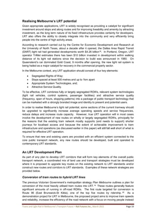 Trams and Light Rail in Melbourne’s Transport Future – Rail Futures Inc., March 2015 Page 19
Realising Melbourne’s LRT potential
Given appropriate applications, LRT is widely recognised as providing a catalyst for significant
investment around stops and along routes and for improving liveability and amenity by attracting
investment, as the long term nature of its fixed infrastructure provides certainty for developers.
LRT also offers the ability to closely integrate into the community and very efficiently bring
people into the centre of high activity areas.
According to research carried out by the Centre for Economic Development and Research at
the University of North Texas, about a decade after it opened, the Dallas Area Rapid Transit
(DART) light rail had generated developments worth $4.26 billion18. In Portland, Oregon, LRT
operator TriMet estimates there has been $10 billion invested in development within walking
distance of its light rail stations since the decision to build was announced in 1980. On
Queensland’s car dominated Gold Coast, 9 months after opening, the new light rail system is
being hailed as a major catalyst for recovery in the commercial property sector.
In the Melbourne context, any LRT application should consist of four key elements:
 Segregated Rights of Way;
 Stops spaced at least 500 metres and up to 1km apart
 Appropriate System Technologies, and;
 Attractive Service Quality.
To be effective, LRT combines fully or largely segregated ROWs, relevant system technologies
(light rail vehicles, control systems, passenger facilities) and attractive service quality
(frequency, span of hours, stopping patterns) into a package of public transport technology that
can be marketed with a strongly branded image and identity to present and potential users.
In order to realise Melbourne’s light rail potential, some sections of the current tramway should
be upgraded to significantly increase average operating speeds and service frequencies,
reduce delays and increase route capacity. However, true LRT operation will in most cases
involve the development of new routes on wholly or largely segregated ROWs, principally for
the reasons that the existing tram network mostly supports (and needs to support) shorter
journeys for localised access and because the extent of achievable improvement to tram
infrastructure and operations (as discussed earlier in this paper) will still fall well short of what is
required for effective LRT operation.
To ensure that new and existing users are provided with an efficient system connected to the
core public transport network, any new routes should be developed, built and operated to
contemporary LRT standards.
An LRT Development Plan
As part of any plan to develop LRT corridors that will form key elements of the overall public
transport network, a coordinated mix of land use and transport strategies must be developed
where it is proposed to upgrade key routes on the existing network to LRT standards and/or
construct new routes and corridors to LRT standards. Examples of these network strategies are
provided below.
Conversion of tram routes to hybrid LRT lines
The previous Victorian Government’s metropolitan strategy Plan Melbourne outlines a plan for
conversion of the most heavily utilised tram routes into LRT.19 These routes generally feature
significant amounts of running in off-road ROWs. The first route targeted for conversion is
Route 96 (East Brunswick-St Kilda), one of the top five routes by ridership. 20 As a
demonstration project for LRT in Melbourne, the proposed project aims to improve tram speeds
and reliability, increase the efficiency of the road network with a focus on moving people instead
 