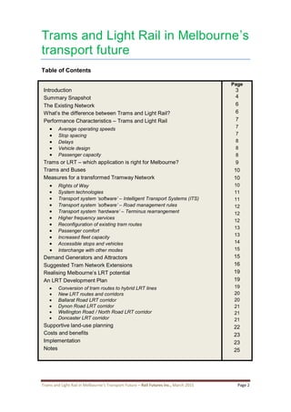 Trams and Light Rail in Melbourne’s Transport Future – Rail Futures Inc., March 2015 Page 2
Trams and Light Rail in Melbourne’s
transport future
Table of Contents
Introduction
Summary Snapshot
The Existing Network
What’s the difference between Trams and Light Rail?
Performance Characteristics – Trams and Light Rail
 Average operating speeds
 Stop spacing
 Delays
 Vehicle design
 Passenger capacity
Trams or LRT – which application is right for Melbourne?
Trams and Buses
Measures for a transformed Tramway Network
 Rights of Way
 System technologies
 Transport system ‘software’ – Intelligent Transport Systems (ITS)
 Transport system ’software’ – Road management rules
 Transport system ‘hardware’ – Terminus rearrangement
 Higher frequency services
 Reconfiguration of existing tram routes
 Passenger comfort
 Increased fleet capacity
 Accessible stops and vehicles
 Interchange with other modes
Demand Generators and Attractors
Suggested Tram Network Extensions
Realising Melbourne’s LRT potential
An LRT Development Plan
 Conversion of tram routes to hybrid LRT lines
 New LRT routes and corridors
 Ballarat Road LRT corridor
 Dynon Road LRT corridor
 Wellington Road / North Road LRT corridor
 Doncaster LRT corridor
Supportive land-use planning
Costs and benefits
Implementation
Notes
Page
3
4
6
6
7
7
7
8
8
8
9
10
10
10
11
11
12
12
12
13
13
14
15
15
16
19
19
19
20
20
21
21
21
22
23
23
25
 