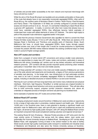Trams and Light Rail in Melbourne’s Transport Future – Rail Futures Inc., March 2015 Page 20
of vehicles and provide better accessibility to the tram network and improved interchange with
heavy rail and bus routes.21
While the aims of the Route 96 project are laudable and are probably achievable on those parts
of the route that already have or can reasonably incorporate segregated ROWs, other parts of
Route 96 (e.g. the northern parts of Nicholson Street in Carlton / North Fitzroy / East Brunswick
and Fitzroy Street / The Esplanade in St Kilda) are currently configured to provide localised
access and should continue to do so. As such, it is somewhat misleading to depict Route 96 as
a genuine LRT application. In reality, in common with other tram routes that already have, or
could have, extended segregated ROWs, they effectively become hybrid examples of
modernised tram routes with added elements of some LRT features. The same might apply to
parts of the proposed route extensions suggested earlier in the paper.
It is noted that the previous Victorian Government also signalled its intent to convert the West
Preston-St Kilda routes (Routes 11/12) to LRT after Route 96. While there are sections of St
Georges Road in Northcote and Thornbury and possibly parts of Clarendon Street, South
Melbourne that have, or should have, segregated ROWs, these routes strongly support
localised access over most of their length and it would be counter-productive to significantly
increase the present 300-400 metres distance between the existing conditional stops on these
routes in pursuit of higher average speeds.
New LRT routes and corridors
Aside from a program of some hybrid LRT conversions and various smaller route extensions,
there are opportunities to create new LRT routes, nodes and corridors, particularly in areas of
Melbourne with strong ‘knowledge job’ centres such as key tertiary education and biomedical
research precincts. LRT corridors will also provide important spines anchoring urban renewal,
particularly in ‘brownfield’ sites in the inner and middle suburbs.
Many of these potential LRT corridors in the inner and middle suburbs of Melbourne can make
use of the wide arterial road easements and boulevards, a legacy of from previous generations
of sensible road planning. In the longer term, new infrastructure on high patronage corridors
may need to be built to provide completely segregated ROWs for increased capacity and
speeds, including on elevated structures or lowered ROWs in cut and cover trenches.
Planning for such corridors will have long lead times and involve many institutional and physical
interfaces. Short term, high frequency “SmartBus” or similar services are a logical transition to
LRT in helping to change travel behaviour and prove up potential demand. They will also allow
time to build community support, progress corridor protection measures and, above all,
undertake an integrated process of transport and land use planning at a localised level.
Some examples of potential new LRT routes and corridors follow.
Ballarat Road LRT corridor
An emerging employment cluster around Sunshine in Melbourne’s west provides an opportunity
to link a range of high-value jobs in universities, medical research and health care. With almost
14,000 jobs in the Sunshine area, there is real potential to develop a significant health and
education node for Melbourne’s west, with spin-off jobs in retail and professional services for
the region, all served by high-quality public transport, with LRT along the Ballarat Road corridor
an important component that would complement existing suburban and regional rail services.22
The existing Route 82 tram (Footscray – Moonee Ponds) provides an LRT entry point into the
major activity centre of Footscray that serves both the railway station, town centre and
(potentially) the Victoria University campus on Ballarat Road. Developing an LRT corridor along
Ballarat Road, with segregated running at least in the central median to the west of Ashley
Street would provide high-quality road-based public transport to residential and industrial areas
of Maidstone and Braybrook and also serve the Victoria University campus at Sunshine.
 