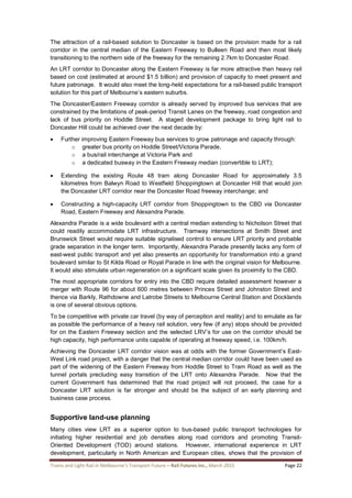 Trams and Light Rail in Melbourne’s Transport Future – Rail Futures Inc., March 2015 Page 22
The attraction of a rail-based solution to Doncaster is based on the provision made for a rail
corridor in the central median of the Eastern Freeway to Bulleen Road and then most likely
transitioning to the northern side of the freeway for the remaining 2.7km to Doncaster Road.
An LRT corridor to Doncaster along the Eastern Freeway is far more attractive than heavy rail
based on cost (estimated at around $1.5 billion) and provision of capacity to meet present and
future patronage. It would also meet the long-held expectations for a rail-based public transport
solution for this part of Melbourne’s eastern suburbs.
The Doncaster/Eastern Freeway corridor is already served by improved bus services that are
constrained by the limitations of peak-period Transit Lanes on the freeway, road congestion and
lack of bus priority on Hoddle Street. A staged development package to bring light rail to
Doncaster Hill could be achieved over the next decade by:
 Further improving Eastern Freeway bus services to grow patronage and capacity through:
o greater bus priority on Hoddle Street/Victoria Parade,
o a bus/rail interchange at Victoria Park and
o a dedicated busway in the Eastern Freeway median (convertible to LRT);
 Extending the existing Route 48 tram along Doncaster Road for approximately 3.5
kilometres from Balwyn Road to Westfield Shoppingtown at Doncaster Hill that would join
the Doncaster LRT corridor near the Doncaster Road freeway interchange; and
 Constructing a high-capacity LRT corridor from Shoppingtown to the CBD via Doncaster
Road, Eastern Freeway and Alexandra Parade.
Alexandra Parade is a wide boulevard with a central median extending to Nicholson Street that
could readily accommodate LRT infrastructure. Tramway intersections at Smith Street and
Brunswick Street would require suitable signalised control to ensure LRT priority and probable
grade separation in the longer term. Importantly, Alexandra Parade presently lacks any form of
east-west public transport and yet also presents an opportunity for transformation into a grand
boulevard similar to St Kilda Road or Royal Parade in line with the original vision for Melbourne.
It would also stimulate urban regeneration on a significant scale given its proximity to the CBD.
The most appropriate corridors for entry into the CBD require detailed assessment however a
merger with Route 96 for about 600 metres between Princes Street and Johnston Street and
thence via Barkly, Rathdowne and Latrobe Streets to Melbourne Central Station and Docklands
is one of several obvious options.
To be competitive with private car travel (by way of perception and reality) and to emulate as far
as possible the performance of a heavy rail solution, very few (if any) stops should be provided
for on the Eastern Freeway section and the selected LRV’s for use on the corridor should be
high capacity, high performance units capable of operating at freeway speed, i.e. 100km/h.
Achieving the Doncaster LRT corridor vision was at odds with the former Government’s East-
West Link road project, with a danger that the central median corridor could have been used as
part of the widening of the Eastern Freeway from Hoddle Street to Tram Road as well as the
tunnel portals precluding easy transition of the LRT onto Alexandra Parade. Now that the
current Government has determined that the road project will not proceed, the case for a
Doncaster LRT solution is far stronger and should be the subject of an early planning and
business case process.
Supportive land-use planning
Many cities view LRT as a superior option to bus-based public transport technologies for
initiating higher residential and job densities along road corridors and promoting Transit-
Oriented Development (TOD) around stations. However, international experience in LRT
development, particularly in North American and European cities, shows that the provision of
 