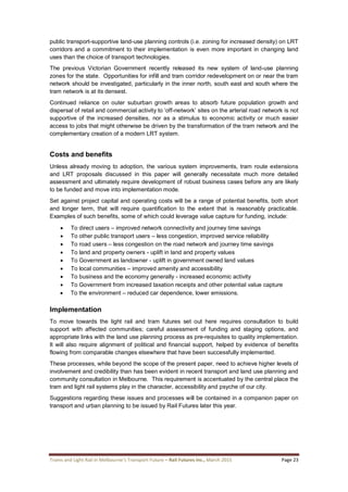 Trams and Light Rail in Melbourne’s Transport Future – Rail Futures Inc., March 2015 Page 23
public transport-supportive land-use planning controls (i.e. zoning for increased density) on LRT
corridors and a commitment to their implementation is even more important in changing land
uses than the choice of transport technologies.
The previous Victorian Government recently released its new system of land-use planning
zones for the state. Opportunities for infill and tram corridor redevelopment on or near the tram
network should be investigated, particularly in the inner north, south east and south where the
tram network is at its densest.
Continued reliance on outer suburban growth areas to absorb future population growth and
dispersal of retail and commercial activity to ‘off-network’ sites on the arterial road network is not
supportive of the increased densities, nor as a stimulus to economic activity or much easier
access to jobs that might otherwise be driven by the transformation of the tram network and the
complementary creation of a modern LRT system.
Costs and benefits
Unless already moving to adoption, the various system improvements, tram route extensions
and LRT proposals discussed in this paper will generally necessitate much more detailed
assessment and ultimately require development of robust business cases before any are likely
to be funded and move into implementation mode.
Set against project capital and operating costs will be a range of potential benefits, both short
and longer term, that will require quantification to the extent that is reasonably practicable.
Examples of such benefits, some of which could leverage value capture for funding, include:
 To direct users – improved network connectivity and journey time savings
 To other public transport users – less congestion, improved service reliability
 To road users – less congestion on the road network and journey time savings
 To land and property owners - uplift in land and property values
 To Government as landowner - uplift in government owned land values
 To local communities – improved amenity and accessibility
 To business and the economy generally - increased economic activity
 To Government from increased taxation receipts and other potential value capture
 To the environment – reduced car dependence, lower emissions.
Implementation
To move towards the light rail and tram futures set out here requires consultation to build
support with affected communities; careful assessment of funding and staging options, and
appropriate links with the land use planning process as pre-requisites to quality implementation.
It will also require alignment of political and financial support, helped by evidence of benefits
flowing from comparable changes elsewhere that have been successfully implemented.
These processes, while beyond the scope of the present paper, need to achieve higher levels of
involvement and credibility than has been evident in recent transport and land use planning and
community consultation in Melbourne. This requirement is accentuated by the central place the
tram and light rail systems play in the character, accessibility and psyche of our city.
Suggestions regarding these issues and processes will be contained in a companion paper on
transport and urban planning to be issued by Rail Futures later this year.
 