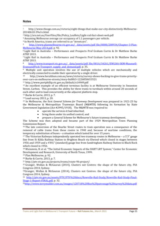 Trams and Light Rail in Melbourne’s Transport Future – Rail Futures Inc., March 2015 Page 25
Notes
1 http://www.theage.com.au/victoria/eight-things-that-make-our-city-distinctively-Melbourne-
20140610-39u1v.html
2 http://ara.net.au/UserFiles/file/Policy_Leaflets/Light-rail-fact-sheet-web.pdf
3 Assuming Melbourne average car occupancy of 1.1 passengers per vehicle.
4 In North America, trams are referred to as “streetcars”.
5 http://www.planmelbourne.vic.gov.au/__data/assets/pdf_file/0008/208934/Chapter-3-Plan-
Melbourne-May-2014.pdf, p. 92.
6 Light Rail in Australia – Performance and Prospects Prof Graham Currie & Dr Matthew Burke
ATRF 2013.
7 Light Rail in Australia – Performance and Prospects Prof Graham Currie & Dr Matthew Burke
ATRF 2013.
8 http://www.transport.vic.gov.au/__data/assets/pdf_file/0016/34261/EWLNA-SKM-Maunsell-
EvansandPeck-Transport_supply_and_demand.pdf, p. 35.
9 Multiple unit operation involves the use of multiple vehicles which are mechanically and
electrically connected to enable their operation by a single driver.
10 http://www.heraldsun.com.au/news/victoria/survey-shows-backing-to-give-trams-priority-
over-cars-on-melbourne-streets/story-fni0fit3-1226850653521
11 http://www.portphillip.vic.gov.au/default/o14949.pdf
12 An excellent example of an efficient terminus facility is at Melbourne University in Swanston
Street, Carlton. This provides the ability for three trams to turnback within around 20 seconds of
each other and to load concurrently at the adjacent platform stop.
13 Burke & Currie, 2013, p. 7.
14 Load survey 2013, p. 20.
15 In Melbourne, the first General Scheme for Tramway Development was prepared in 1921-23 by
the Melbourne & Metropolitan Tramways Board (M&MTB) following its formation by State
Government legislation (Act #2995/1918). The M&MTB was required to:
 operate the services it had inherited;
 bring them under its unified control; and
 prepare a General Scheme for Melbourne's future tramway development.
The Scheme was then adopted and became part of the 1929 Metropolitan Town Planning
Commission Report.
16 The late conversion of the Bourke Street routes to tram operation was a consequence of the
removal of cable trams from these routes in 1940 and, because of wartime conditions, the
temporary substitution of buses – a situation which lasted for over 15 years.
17 The Victorian Railways independently operated two tramway routes in Melbourne – a 5’3” gauge
line from St Kilda Railway Station to Brighton Beach via Elwood which closed in stages between
1956 and 1959 and a 4’8½” (standard) gauge line from Sandringham Railway Station to Black Rock
which closed in 1956.
18 Weinstein, B. et al. “The Initial Economic Impacts of the DART LRT System,” Center for Economic
Development and Research, University of North Texas, 1999.
19 Plan Melbourne, p. 92.
20 Burke & Currie, 2013, p. 7.
21 http://ptv.vic.gov.au/projects/trams/route-96-project/
22 Granger, Wollan & McGauran (2014), Clusters not Centres: the shape of the future city, PIA
Congress 2014, Sydney.
23Granger, Wollan & McGauran (2014), Clusters not Centres: the shape of the future city, PIA
Congress 2014, Sydney.
24 http://ptv.vic.gov.au/assets/PTV/PTV%20docs/Rowville-Rail-Study/Rowville-Rail-Study-Final-
Stage-1-Report-FINAL.pdf, p. 32.
25http://www.terrymulder.com.au/images/120718%20Bus%20patronage%20survey%20data.pdf
 