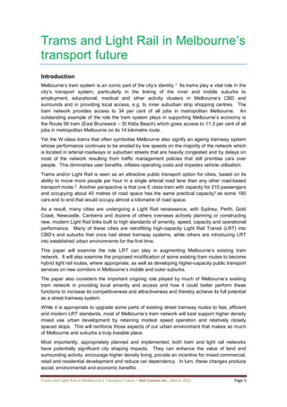 Trams and Light Rail in Melbourne’s Transport Future – Rail Futures Inc., March 2015 Page 3
Trams and Light Rail in Melbourne’s
transport future
Introduction
Melbourne’s tram system is an iconic part of the city’s identity.1 Its trams play a vital role in the
city’s transport system, particularly in the linking of the inner and middle suburbs to
employment, educational, medical and other activity clusters in Melbourne’s CBD and
surrounds and in providing local access, e.g. to inner suburban strip shopping centres. The
tram network provides access to 34 per cent of all jobs in metropolitan Melbourne. An
outstanding example of the role the tram system plays in supporting Melbourne’s economy is
the Route 96 tram (East Brunswick – St Kilda Beach) which gives access to 11.3 per cent of all
jobs in metropolitan Melbourne on its 14 kilometre route.
Yet the W-class trams that often symbolise Melbourne also signify an ageing tramway system
whose performance continues to be eroded by low speeds on the majority of the network which
is located in arterial roadways or suburban streets that are heavily congested and by delays on
most of the network resulting from traffic management policies that still prioritise cars over
people. This diminishes user benefits, inflates operating costs and impedes vehicle utilisation.
Trams and/or Light Rail is seen as an attractive public transport option for cities, based on its
ability to move more people per hour in a single arterial road lane than any other road-based
transport mode.2 Another perspective is that one E class tram with capacity for 210 passengers
and occupying about 40 metres of road space has the same practical capacity3 as some 190
cars end to end that would occupy almost a kilometre of road space.
As a result, many cities are undergoing a Light Rail renaissance, with Sydney, Perth, Gold
Coast, Newcastle, Canberra and dozens of others overseas actively planning or constructing
new, modern Light Rail links built to high standards of amenity, speed, capacity and operational
performance. Many of these cities are retrofitting high-capacity Light Rail Transit (LRT) into
CBD’s and suburbs that once had street tramway systems, while others are introducing LRT
into established urban environments for the first time.
This paper will examine the role LRT can play in augmenting Melbourne’s existing tram
network. It will also examine the proposed modification of some existing tram routes to become
hybrid light rail routes, where appropriate, as well as developing higher-capacity public transport
services on new corridors in Melbourne’s middle and outer suburbs.
The paper also considers the important ongoing role played by much of Melbourne’s existing
tram network in providing local amenity and access and how it could better perform these
functions to increase its competitiveness and attractiveness and thereby achieve its full potential
as a street tramway system.
While it is appropriate to upgrade some parts of existing street tramway routes to fast, efficient
and modern LRT standards, most of Melbourne’s tram network will best support higher density
mixed use urban development by retaining modest speed operation and relatively closely
spaced stops. This will reinforce those aspects of our urban environment that makes so much
of Melbourne and suburbs a truly liveable place.
Most importantly, appropriately planned and implemented, both tram and light rail networks
have potentially significant city shaping impacts. They can enhance the value of land and
surrounding activity, encourage higher density living, provide an incentive for mixed commercial,
retail and residential development and reduce car dependency. In turn, these changes produce
social, environmental and economic benefits.
 