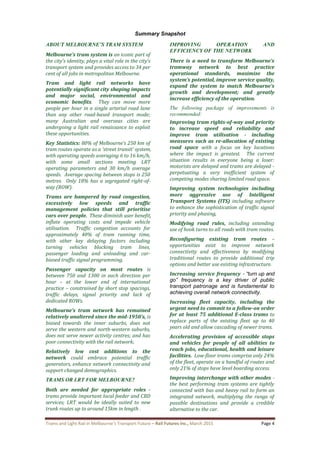 Trams and Light Rail in Melbourne’s Transport Future – Rail Futures Inc., March 2015 Page 4
Summary Snapshot
ABOUT MELBOURNE’S TRAM SYSTEM
Melbourne’s tram system is an iconic part of
the city’s identity, plays a vital role in the city’s
transport system and provides access to 34 per
cent of all jobs in metropolitan Melbourne.
Tram and light rail networks have
potentially significant city shaping impacts
and major social, environmental and
economic benefits. They can move more
people per hour in a single arterial road lane
than any other road-based transport mode;
many Australian and overseas cities are
undergoing a light rail renaissance to exploit
these opportunities.
Key Statistics: 80% of Melbourne’s 250 km of
tram routes operate as a ‘street transit’ system,
with operating speeds averaging 6 to 16 km/h,
with some small sections meeting LRT
operating parameters and 30 km/h average
speeds. Average spacing between stops is 250
metres. Only 18% has a segregated right-of-
way (ROW).
Trams are hampered by road congestion,
excessively low speeds and traffic
management policies that still prioritise
cars over people. These diminish user benefit,
inflate operating costs and impede vehicle
utilisation. Traffic congestion accounts for
approximately 40% of tram running time,
with other key delaying factors including
turning vehicles blocking tram lines,
passenger loading and unloading and car-
biased traffic signal programming.
Passenger capacity on most routes is
between 750 and 1300 in each direction per
hour – at the lower end of international
practice – constrained by short stop spacings,
traffic delays, signal priority and lack of
dedicated ROWs.
Melbourne’s tram network has remained
relatively unaltered since the mid-1950’s, is
biased towards the inner suburbs, does not
serve the western and north-western suburbs,
does not serve newer activity centres; and has
poor connectivity with the rail network.
Relatively low cost additions to the
network could embrace potential traffic
generators, enhance network connectivity and
support changed demographics.
TRAMS OR LRT FOR MELBOURNE?
Both are needed for appropriate roles -
trams provide important local feeder and CBD
services; LRT would be ideally suited to new
trunk routes up to around 15km in length .
IMPROVING OPERATION AND
EFFICIENCY OF THE NETWORK
There is a need to transform Melbourne’s
tramway network to best practice
operational standards, maximize the
system’s potential, improve service quality,
expand the system to match Melbourne’s
growth and development; and greatly
increase efficiency of the operation.
The following package of improvements is
recommended:
Improving tram rights-of-way and priority
to increase speed and reliability and
improve tram utilisation - including
measures such as re-allocation of existing
road space with a focus on key locations
where the impact is greatest. The current
situation results in everyone being a loser:
motorists are delayed and trams are delayed -
perpetuating a very inefficient system of
competing modes sharing limited road space.
Improving system technologies including
more aggressive use of Intelligent
Transport Systems (ITS) including software
to enhance the sophistication of traffic signal
priority and phasing,
Modifying road rules, including extending
use of hook turns to all roads with tram routes.
Reconfiguring existing tram routes –
opportunities exist to improve network
connectivity and effectiveness by modifying
traditional routes to provide additional trip
options and better use existing infrastructure.
Increasing service frequency - “turn up and
go” frequency is a key driver of public
transport patronage and is fundamental to
achieving overall network connectivity.
Increasing fleet capacity, including the
urgent need to commit to a follow-on order
for at least 75 additional E-class trams to
replace parts of the existing fleet up to 40
years old and allow cascading of newer trams.
Accelerating provision of accessible stops
and vehicles for people of all abilities to
reach jobs, educational, health and leisure
facilities. Low-floor trams comprise only 24%
of the fleet, operate on a handful of routes and
only 21% of stops have level boarding access.
Improving interchange with other modes -
the best performing tram systems are tightly
connected with bus and heavy rail to form an
integrated network, multiplying the range of
possible destinations and provide a credible
alternative to the car.
 