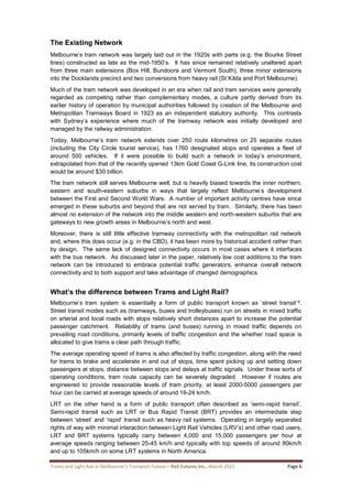 Trams and Light Rail in Melbourne’s Transport Future – Rail Futures Inc., March 2015 Page 6
The Existing Network
Melbourne’s tram network was largely laid out in the 1920s with parts (e.g. the Bourke Street
lines) constructed as late as the mid-1950’s. It has since remained relatively unaltered apart
from three main extensions (Box Hill, Bundoora and Vermont South), three minor extensions
into the Docklands precinct and two conversions from heavy rail (St Kilda and Port Melbourne).
Much of the tram network was developed in an era when rail and tram services were generally
regarded as competing rather than complementary modes, a culture partly derived from its
earlier history of operation by municipal authorities followed by creation of the Melbourne and
Metropolitan Tramways Board in 1923 as an independent statutory authority. This contrasts
with Sydney’s experience where much of the tramway network was initially developed and
managed by the railway administration.
Today, Melbourne’s tram network extends over 250 route kilometres on 25 separate routes
(including the City Circle tourist service), has 1760 designated stops and operates a fleet of
around 500 vehicles. If it were possible to build such a network in today’s environment,
extrapolated from that of the recently opened 13km Gold Coast G-Link line, its construction cost
would be around $30 billion.
The tram network still serves Melbourne well, but is heavily biased towards the inner northern,
eastern and south-eastern suburbs in ways that largely reflect Melbourne’s development
between the First and Second World Wars. A number of important activity centres have since
emerged in these suburbs and beyond that are not served by tram. Similarly, there has been
almost no extension of the network into the middle western and north-western suburbs that are
gateways to new growth areas in Melbourne’s north and west.
Moreover, there is still little effective tramway connectivity with the metropolitan rail network
and, where this does occur (e.g. in the CBD), it has been more by historical accident rather than
by design. The same lack of designed connectivity occurs in most cases where it interfaces
with the bus network. As discussed later in the paper, relatively low cost additions to the tram
network can be introduced to embrace potential traffic generators, enhance overall network
connectivity and to both support and take advantage of changed demographics.
What’s the difference between Trams and Light Rail?
Melbourne’s tram system is essentially a form of public transport known as ‘street transit’4.
Street transit modes such as (tramways, buses and trolleybuses) run on streets in mixed traffic
on arterial and local roads with stops relatively short distances apart to increase the potential
passenger catchment. Reliability of trams (and buses) running in mixed traffic depends on
prevailing road conditions, primarily levels of traffic congestion and the whether road space is
allocated to give trams a clear path through traffic.
The average operating speed of trams is also affected by traffic congestion, along with the need
for trams to brake and accelerate in and out of stops, time spent picking up and setting down
passengers at stops, distance between stops and delays at traffic signals. Under these sorts of
operating conditions, tram route capacity can be severely degraded. However if routes are
engineered to provide reasonable levels of tram priority, at least 2000-5000 passengers per
hour can be carried at average speeds of around 16-24 km/h.
LRT on the other hand is a form of public transport often described as ‘semi-rapid transit’.
Semi-rapid transit such as LRT or Bus Rapid Transit (BRT) provides an intermediate step
between ‘street’ and ‘rapid’ transit such as heavy rail systems. Operating in largely separated
rights of way with minimal interaction between Light Rail Vehicles (LRV’s) and other road users,
LRT and BRT systems typically carry between 4,000 and 15,000 passengers per hour at
average speeds ranging between 25-45 km/h and typically with top speeds of around 80km/h
and up to 105km/h on some LRT systems in North America.
 