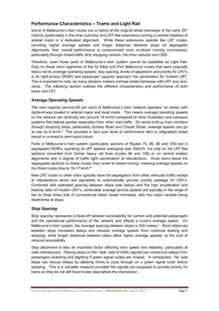 Trams and Light Rail in Melbourne’s Transport Future – Rail Futures Inc., March 2015 Page 7
Performance Characteristics – Trams and Light Rail
Some of Melbourne’s tram routes are a hybrid of the original street tramways of the early 20th
Century (particularly in the inner suburbs) and LRT-like extensions running in central medians of
arterial roads or a dedicated alignment. While these extensions operate like LRT routes,
providing higher average speeds and longer distances between stops on segregated
alignments, their overall performance is compromised once on-street running commences,
particularly through mixed-traffic strip shopping centres, the inner suburbs and CBD.
Therefore, even those parts of Melbourne’s tram system cannot be classified as Light Rail.
Only on those short segments of the St Kilda and Port Melbourne routes that were originally
heavy rail do average operating speeds, stop spacing, levels of separation and priority for LRV’s
in its right-of-way (ROW) and passenger capacity approach the parameters for modern LRT.
This is important to note, as many decision makers confuse street tramways with LRT and vice-
versa. The following section outlines the different characteristics and performance of both
trams and LRT.
Average Operating Speeds
The vast majority (around 80 per cent) of Melbourne’s tram network operates ‘on street’ with
rights-of-way located in arterial roads and local roads. This means average operating speeds
on the network are relatively low (around 16 km/h) compared to other Australian and overseas
systems that feature greater separation from other road traffic. On some built-up tram corridors
through shopping strips, particularly Sydney Road and Chapel Street, average speeds can go
as low as 6 km/h.5 This provides a very poor level of performance akin to (degraded) street
transit in contrast to semi-rapid transit.
Parts of Melbourne’s tram system (particularly sections of Routes 75, 86, 96 and 109) are in
segregated ROWs, operating at LRT speeds averaging over 30km/h, but only on the LRT-like
sections converted from former heavy rail lines (routes 96 and 109) or on central median
alignments with a degree of traffic light coordination at intersections. Once trams leave the
segregated sections on these routes, they revert to street running, meaning average speeds on
the three routes drop to 16-17 km/h.6
New LRT routes in other cities typically have full segregation from other vehicular traffic except
at intersections which are signalised to automatically provide priority passage for LRV’s.
Combined with extended spacing between stops (see below) and the high acceleration and
braking rates of modern LRV’s, achievable average service speeds are typically in the range of
two to three times that of conventional street based tramways, with the major variable being
dwell times at stops.
Stop Spacing
Stop spacing represents a trade-off between accessibility for current and potential passengers
and the operational performance of the network and affects a route’s average speed. On
Melbourne’s tram system, the average spacing between stops is 250 metres.7 Short distances
between stops increases delays and reduces average speeds from continual starting and
stopping, while longer distances between stops allow higher average speeds, at the cost of
reduced accessibility.
Stop placement is also an important factor affecting tram speed and reliability, particularly at
road intersections. Placing stops on the ‘near’ side of traffic signals can compound delays from
passengers boarding and alighting if green signal cycles are missed. In comparison, ‘far’ side
stops can reduce delays by allowing trams to pass through on a green signal cycle before
stopping. This is a valuable measure provided the signals are equipped to provide priority for
trams so they do not still have to also stop before the intersection.
 