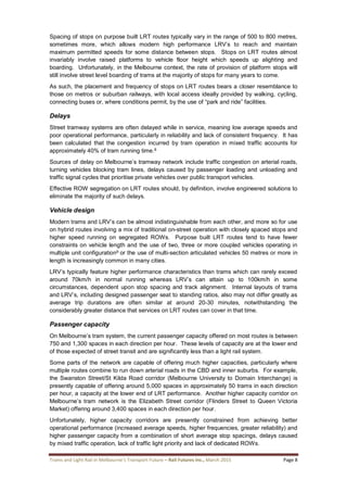Trams and Light Rail in Melbourne’s Transport Future – Rail Futures Inc., March 2015 Page 8
Spacing of stops on purpose built LRT routes typically vary in the range of 500 to 800 metres,
sometimes more, which allows modern high performance LRV’s to reach and maintain
maximum permitted speeds for some distance between stops. Stops on LRT routes almost
invariably involve raised platforms to vehicle floor height which speeds up alighting and
boarding. Unfortunately, in the Melbourne context, the rate of provision of platform stops will
still involve street level boarding of trams at the majority of stops for many years to come.
As such, the placement and frequency of stops on LRT routes bears a closer resemblance to
those on metros or suburban railways, with local access ideally provided by walking, cycling,
connecting buses or, where conditions permit, by the use of “park and ride” facilities.
Delays
Street tramway systems are often delayed while in service, meaning low average speeds and
poor operational performance, particularly in reliability and lack of consistent frequency. It has
been calculated that the congestion incurred by tram operation in mixed traffic accounts for
approximately 40% of tram running time.8
Sources of delay on Melbourne’s tramway network include traffic congestion on arterial roads,
turning vehicles blocking tram lines, delays caused by passenger loading and unloading and
traffic signal cycles that prioritise private vehicles over public transport vehicles.
Effective ROW segregation on LRT routes should, by definition, involve engineered solutions to
eliminate the majority of such delays.
Vehicle design
Modern trams and LRV’s can be almost indistinguishable from each other, and more so for use
on hybrid routes involving a mix of traditional on-street operation with closely spaced stops and
higher speed running on segregated ROWs. Purpose built LRT routes tend to have fewer
constraints on vehicle length and the use of two, three or more coupled vehicles operating in
multiple unit configuration9 or the use of multi-section articulated vehicles 50 metres or more in
length is increasingly common in many cities.
LRV’s typically feature higher performance characteristics than trams which can rarely exceed
around 70km/h in normal running whereas LRV’s can attain up to 100km/h in some
circumstances, dependent upon stop spacing and track alignment. Internal layouts of trams
and LRV’s, including designed passenger seat to standing ratios, also may not differ greatly as
average trip durations are often similar at around 20-30 minutes, notwithstanding the
considerably greater distance that services on LRT routes can cover in that time.
Passenger capacity
On Melbourne’s tram system, the current passenger capacity offered on most routes is between
750 and 1,300 spaces in each direction per hour. These levels of capacity are at the lower end
of those expected of street transit and are significantly less than a light rail system.
Some parts of the network are capable of offering much higher capacities, particularly where
multiple routes combine to run down arterial roads in the CBD and inner suburbs. For example,
the Swanston Street/St Kilda Road corridor (Melbourne University to Domain Interchange) is
presently capable of offering around 5,000 spaces in approximately 50 trams in each direction
per hour, a capacity at the lower end of LRT performance. Another higher capacity corridor on
Melbourne’s tram network is the Elizabeth Street corridor (Flinders Street to Queen Victoria
Market) offering around 3,400 spaces in each direction per hour.
Unfortunately, higher capacity corridors are presently constrained from achieving better
operational performance (increased average speeds, higher frequencies, greater reliability) and
higher passenger capacity from a combination of short average stop spacings, delays caused
by mixed traffic operation, lack of traffic light priority and lack of dedicated ROWs.
 