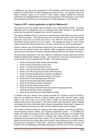 Trams and Light Rail in Melbourne’s Transport Future – Rail Futures Inc., March 2015 Page 9
In Melbourne, any new routes constructed to LRT standards should have inbuilt peak period
capacity for at least 8,000 to 10,000 passengers per track per hour. For example, using a five
section stretched version of the current E class vehicle, suitably modified for enhanced
performance on segregated ROWs and with nominal capacity for 350 passengers, a two minute
service frequency would provide route capacity for 10,500 passengers in each direction.
Trams or LRT – which application is right for Melbourne?
The answer to the above question does not reside in one or other solution but both. This paper
addresses both the appropriate role of a traditional street based tramway in the Melbourne
context and the potential for adapted and/or new LRT applications.
The majority of Melbourne tram routes form an essential part of local feeder services as distinct
from a fast trunk system. Their major functions are to provide local access on the more heavily
patronised routes and to provide direct links to the CBD from inner areas which cannot
conveniently access stations on the rail network. The average trip length on most of these
routes is around 3km hence journey time is not such a critical issue for short haul passengers.
However, effective use of the tramway infrastructure and vehicles still necessitates that overall
transit times be reduced through more effective traffic management processes that prioritise
trams and cars on the basis of numbers of people travelling rather than the number of vehicles.
The local feeder significance of the tram network is underlined by those routes which service
important traditional strip shopping centres. This includes two cross-town services (Routes 78
and 82) which do not go anywhere near the CBD. These services include:
 Route 6 serving High Street, Prahran and Armadale
 Route 8 serving Toorak Road, South Yarra
 Route 11 serving Brunswick Street, Fitzroy
 Route 12 serving Clarendon Street, South Melbourne
 Routes 12 & 109 serving Victoria Street, North Richmond
 Route 16 serving Glenferrie Road, Hawthorn and Malvern
 Route 19 serving Sydney Road, Brunswick and Coburg
 Routes 48 & 70 serving Bridge Road, Richmond
 Route 67 serving Glenhuntly Road, Elsternwick
 Route 72 serving Burke Road, Camberwell
 Route 78 serving Chapel Street, Prahran
 Route 82 Footscray to Moonee Ponds (serving both shopping precincts)
 Route 86 serving Smith Street, Collingwood
 Route 96 serving Fitzroy and Acland Streets, St Kilda.
In contrast to the tram network, when properly executed, LRT provides a range of benefits to
cities such as Melbourne, offering a medium-capacity urban public transport solution ideally
suited to new trunk routes up to around 15km in length not requiring capacity offered by
traditional heavy rail or metro systems. LRT delivers higher operating speeds, greater reliability
and capacity than other road-based public transport at expenditure levels closer to regular tram
and bus infrastructure than the very high cost of conventional heavy rail technologies.
LRT is often an effective solution for mitigating urban road congestion, improving accessibility to
Central Business Districts (CBDs) and suburban employment clusters. In the Melbourne
context, LRT offers the prospect of high quality links that could fill gaps in the existing radial
heavy rail network or for introduction on selected high usage cross-town corridors. With
appropriate land-use planning controls in place, LRT provides opportunities to change land-use
patterns and enhance land values along such corridors, around stations and in activity centres,
as evidenced by experience in other cities – well known examples being Dallas, St Louis and
Portland in the US, Nottingham and Greater Manchester in the UK, Lyon in France and Dublin.
 
