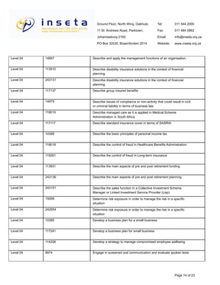 Ground Floor, North Wing, Oakhust,
11 St. Andrews Road, Parktown,
Johannesburg 2193
PO Box 32035, Braamfontein 2014
Tel:
Fax:
Email:
Website:
011 544 2000
011 484 0862
info@inseta.org.za
www.inseta.org.za
Describe and apply the management functions of an organisation.14667Level 04
Describe disability insurance solutions in the context of financial
planning
113910Level 04
Describe disability insurance solutions in the context of financial
planning
243131Level 04
Describe group insured benefits117137Level 04
Describe issues of compliance or non-activity that could result in civil
or criminal liability in terms of business law.
14979Level 04
Describe managed care as it is applied in Medical Scheme
Administration in South Africa
118019Level 04
Describe standard insurance cover in terms of SASRIA117117Level 04
Describe the basic principles of personal income tax10389Level 04
Describe the control of fraud in Healthcare Benefits Administration118018Level 04
Describe the control of fraud in Long-term insurance119261Level 04
Describe the main aspects of pre and post retirement funding113931Level 04
Describe the main aspects of pre and post retirement planning243136Level 04
Describe the sales function in a Collective Investment Scheme
Manager or Linked Investment Service Provider (Lisp)
243151Level 04
Determine risk exposure in order to manage the risk in a specific
situation
15008Level 04
Determine risk exposure in order to manage the risk in a specific
situation
242654Level 04
Develop a business plan for a small business10385Level 04
Develop a business plan for small business117241Level 04
Develop a strategy to manage compromised employee wellbeing114208Level 04
Engage in sustained oral communication and evaluate spoken texts8974Level 04
Page 14 of 23
 