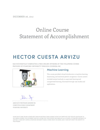 Online Course
Statement of Accomplishment
DECEMBER 06, 2012
HECTOR CUESTA ARVIZU
HAS SUCCESSFULLY COMPLETED A FREE ONLINE OFFERING OF THE FOLLOWING COURSE
PROVIDED BY STANFORD UNIVERSITY THROUGH COURSERA INC.
Machine Learning
This course provided a broad introduction to machine learning,
datamining, and statistical pattern recognition. Course content
included several methods in supervised learning and
unsupervised learning, illustrated through case studies and
applications.
ASSOCIATE PROFESSOR ANDREW NG
COMPUTER SCIENCE DEPARTMENT
STANFORD UNIVERSITY
PLEASE NOTE: SOME ONLINE COURSES MAY DRAW ON MATERIAL FROM COURSES TAUGHT ON CAMPUS BUT THEY ARE NOT EQUIVALENT TO
ON-CAMPUS COURSES. THIS STATEMENT DOES NOT AFFIRM THAT THIS STUDENT WAS ENROLLED AS A STUDENT AT STANFORD UNIVERSITY IN
ANY WAY. IT DOES NOT CONFER A STANFORD UNIVERSITY GRADE, COURSE CREDIT OR DEGREE, AND IT DOES NOT VERIFY THE IDENTITY OF
THE STUDENT.
 