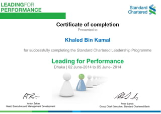 Anton Zelcer
Head, Executive and Management Development
Peter Sands
Group Chief Executive, Standard Chartered Bank
Certificate of completion
Presented to
Khaled Bin Kamal
for successfully completing the Standard Chartered Leadership Programme
Leading for Performance
Dhaka | 02 June-2014 to 05 June- 2014
 