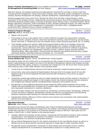 Owner, Projects, Development (these are in addition to positions listed below) 05/1992 - present
S3 Management & Consulting BVBA, De Pinte, Belgium http://www.s3managementconsulting.com/
Built from startup, this boutique technical and organizational consulting firm provides a variety of services
including general management, market and product strategy, sales consulting, project management, business
analysis, business development and strategy, software development, implementation and support services.
Selected engagements (most recent first): Myriade (for Police Zone PZ VLAS in West-Flanders), Sofico
(acquisition of Car Systems France), Vanderdonckt (construction project), More & More (strategy & operations),
Schoolville education software (plan), University of Brussels (Cystic Fibrosis index), University of Ghent, Marine
Biology Laboratory (Taxonomy), Sofico (translation & tools), Myriade (prototypes & tools), ITC (MSA migration
to SQL), A3 Consulting AG (event management in Switzerland), CLC (laser clinic) , Publiganda (booth
construction ERP), Statamat (service contract management).
Project & Program Manager 06/2012 – 12/2013
bpost NV, Belgium, Brussels, & UK http://corporate.bpost.be
 Belgian mail & parcels.
 First project to set up a new logistics hub in London Heathrow including site requirements, contracts,
permits, licenses, company structure, financial & operational reporting, venture financing, security issues,
human resources, IT infrastructure and new software choice, tuned corporate governance, etc. (5 months)
 Then strategic program for growth in B2B parcel business based on Booz & Co strategic review and
involving basically all major divisions of bpost (26.000 people) and 7 projects. Included charter and
business plan, process definitions, VAT issues, scope & detailed requirements for software & equipment,
dependencies, change & risk management, transition process, customer support and web interface,
marketing efforts, sales organization, internal & external reporting requirements & BI execution, project
planning & phasing, reporting & steering committees, etc. (15 months)
Vice-President Professional Services 04/2007 – 10/2009
Kronos Systems NV, Belgium, France, The Netherlands, United Kingdom http://www.kronos.com/
Recruited by Captor NV two months prior to its acquisition by USA company Kronos Corporation, to turn-around
project implementations and support services for this Workforce Management software and hardware provider
overseeing 8M Euro P&L center, 4 teams in 3 countries and a headcount of 45. We drove 20% revenue growth
while reducing costs in 2007-2008. Member of the executive board.
 Turned around 3 Implementation Services Units heavily strained by a failed European product launch.
 Concurrently, setup and prepared all Implementation Services Units for European launch of new USA
flagship product as well as supported Microsoft Dynamics ERP introduction in the service & support
organizations.
 Conducted a product gap analysis as well as in-depth operational review and flaw analysis in execution of
implementation projects and support in the European market. Re-directed employee incentive programs
and changed team attitude towards interdepartmental cooperation and customer service.
 Reorganized a 4-site collapsed maintenance group supporting 2500 existing customers into a central
location with local satellites with increased use of remote support resulting in improved quality of service
and measurable improvement in customer satisfaction.
 Improved project initiation and service delivery by introducing a common project methodology, statement
of work, pre-closure validation, standardized contracts and Service Level Agreements and discounting
discipline. Reduced project backlog and improved utilization rate and profitability.
 Standardized interface offering to further improve service delivery and coordination with implementation
partners and social agencies.
Operations Manager 06/2002 – 12/2006
Sofico NV, Ghent, Belgium, Worldwide http://www.sofico.be/
Recruited to turn-around first Sales and Marketing, then Product & Software Development and finally
Professional Services (Implementation & Support) for this supplier in the Vehicle Leasing & Fleet Management
market with customers in 15 countries on 4 continents and annual sales of 10M Euro. Team grew from 55
people in 2003 to 90+ in 2006. Member of the executive board.
 Initiated, defined and executed market analysis, marketing & communications functions, sales contracts,
lead generation, and negotiations resulting in the addition of top customers worldwide with
implementations in 6 countries including North America.
 Set up Channel Management team for the market introduction for the new flagship product as well as re-
defined cost & pricing and general commercial approach to target sales to larger corporate market.
 Reorganized product development, introduced a 6 week release cycle and Quality Control, handling
massive developments for 5 simultaneous implementation projects on a single software core.
 