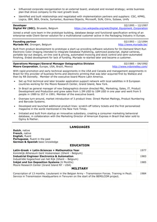  Influenced corporate reorganization to an external board; analyzed and revised strategy; wrote business
plan that drove company to the next growth level.
 Identified and built relationships and negotiated with implementation partners and suppliers: CSC, KPMG,
Logica, IBM, BEA, Oracle, Symantec, Business Objects, Microsoft, SUN, Citrix, Sybase, Unify
Developer 02/1995 – 12/1997
Digital NV (DEC), Brussels, Belgium https://en.wikipedia.org/wiki/Digital_Equipment_Corporation
Joined a small core team in the prototype building, database design and functional specification writing of an
enterprise-wide Client-Server solution for a multinational customer active in the Packaging Industry in Europe.
Founding partner 02/1993 – 12/1994
Myriade NV, Drongen, Belgium http://www.myriade.be/
Built from product development to prototype a start-up providing software solutions for On-Demand Short Run
Electronic Color Imaging intended to integrate Database Publishing, optimized postscript, digital cameras,
portable lay-out designs, on-line cost & pricing, automated invoicing and stock control and semi-automated
finishing. Ended development for lack of funding. Myriade re-started later and became a customer.
Operations Manager/General Manager Datagraphics Division 02/1985 – 04/1992
Moore Corporation, Europe, USA, Brazil, Mexico http://www.rrdonnelley.com/
With rapid promotion and early technical assignments in the USA and Canada and management assignments in
Brazil for this provider of business forms and electronic printing that was later acquired first by Wallace and
then by RR Donnelly. Member of the executive board Moore Latin America.
 Set up first technical and later broader application support network with local satellites in 8 European
countries working for the Moore Research Center, Grand Island, New York.
 In Brazil as general manager of new Datagraphics division directed P&L, Marketing, Sales, IT, Product
Development and Production and grew sales from 1.5M USD to 10M USD in one year and went from 5
people in 1989 to 357 in 1991. Member of the executive board.
 Oversaw turn-around, market introduction of 3 product lines: Direct Market Mailings, Product Numbering
and Barcode Systems.
 Developed and launched additional product lines: scratch-off lottery tickets and the first personalized
magazine in the world mentioned in the New York Times.
 Initiated and built from startup an innovative subsidiary, creating a consumer marketing behavioral
database, in collaboration with the Marketing Director of American Express in Brazil that later sold to
Ogilvy & Mather.
LANGUAGES
Dutch, native
French, native
English, fluent
Portuguese, fluent in the past
German & Spanish basic knowledge
EDUCATION
Latin-Greek + Latin-Sciences + Mathematics Year
Koninklijk Atheneum Gent Voskenslaan (Ghent - Belgium)
1977
Industrial Engineer Electronics & Automation
Industriële hogeschool van het Rijk (Ghent – Belgium)
1983
Inkjet and Ion Deposition Systems (6 Months)
Moore Research Center (Grand Island NY - USA)
1985
MILITARY
Conscription of 13 months. Lieutenant in the Belgian Army - Transmission Forces. Training in Peuti.
Service in Transmission Headquarters in Tervuren on the start of the BEMILCOM project.
1984
 