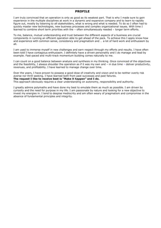 PROFILE
I am truly convinced that an operation is only as good as its weakest part. That is why I made sure to gain
experience in the multiple disciplines at work in a dynamic and expansive company and to learn to rapidly
figure out, mostly by listening to all stakeholders, what is wrong and what is needed. To do so I often had to
quickly master new technologies, new business processes and complex organizational issues. With time I
learned to combine short term priorities with the – often simultaneously needed – longer term efforts.
To me, balance, mutual understanding and trust between the different aspects of a business are crucial
components in running an efficient operation able to get ahead of the pack. To achieve this I apply know-how
and experience with common sense, consistency and pragmatism and … a lot of hard work and enthusiasm by
all.
I am used to immerse myself in new challenges and earn respect through my efforts and results. I have often
been told I have contagious enthusiasm. I definitely have a driven personality and I do manage and lead by
example. Fast-paced and multi-track momentum building comes naturally to me.
I can count on a good balance between analysis and synthesis in my thinking. Once convinced of the objectives
and the feasibility, I always shoulder the operation as if it was my own and – in due time – deliver productivity,
revenues, and profitability. I have learned to manage change over time.
Over the years, I have proven to possess a good dose of creativity and vision and to be neither overly risk
averse nor thrill seeking. I have learned both from past successes and past failures.
The request I like to receive best is “Make it happen” and I do.
This approach obviously requires a clear understanding on autonomy, responsibility and authority.
I greatly admire polymaths and have done my best to emulate them as much as possible. I am driven by
curiosity and the need for purpose in my life. I am passionate by nature and looking for a new objective to
invest my energies in. I tend to despise mediocrity and am often weary of pragmatism and compromise in the
absence of fundamental principles and integrity.
 