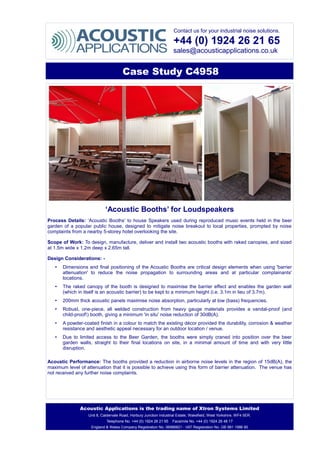 Contact us for your industrial noise solutions.
+44 (0) 1924 26 21 65
sales@acousticapplications.co.uk
Case Study C4958
‘Acoustic Booths’ for Loudspeakers
Process Details: ‘Acoustic Booths’ to house Speakers used during reproduced music events held in the beer
garden of a popular public house, designed to mitigate noise breakout to local properties, prompted by noise
complaints from a nearby 5-storey hotel overlooking the site.
Scope of Work: To design, manufacture, deliver and install two acoustic booths with raked canopies, and sized
at 1.5m wide x 1.2m deep x 2.65m tall.
Design Considerations: -
• Dimensions and final positioning of the Acoustic Booths are critical design elements when using 'barrier
attenuation' to reduce the noise propagation to surrounding areas and at particular complainants'
locations.
• The raked canopy of the booth is designed to maximise the barrier effect and enables the garden wall
(which in itself is an acoustic barrier) to be kept to a minimum height (i.e. 3.1m in lieu of 3.7m).
• 200mm thick acoustic panels maximise noise absorption, particularly at low (bass) frequencies.
• Robust, one-piece, all welded construction from heavy gauge materials provides a vandal-proof (and
child-proof!) booth, giving a minimum 'in situ' noise reduction of 30dB(A).
• A powder-coated finish in a colour to match the existing décor provided the durability, corrosion & weather
resistance and aesthetic appeal necessary for an outdoor location / venue.
• Due to limited access to the Beer Garden, the booths were simply craned into position over the beer
garden walls, straight to their final locations on site, in a minimal amount of time and with very little
disruption.
Acoustic Performance: The booths provided a reduction in airborne noise levels in the region of 15dB(A), the
maximum level of attenuation that it is possible to achieve using this form of barrier attenuation. The venue has
not received any further noise complaints.
Acoustic Applications is the trading name of Xtron Systems Limited
Unit 8, Caldervale Road, Horbury Junction Industrial Estate, Wakefield, West Yorkshire, WF4 5ER.
Telephone No. +44 (0) 1924 26 21 65 Facsimile No. +44 (0) 1924 26 48 17
England & Wales Company Registration No. 06986821 - VAT Registration No. GB 981 1986 80
 