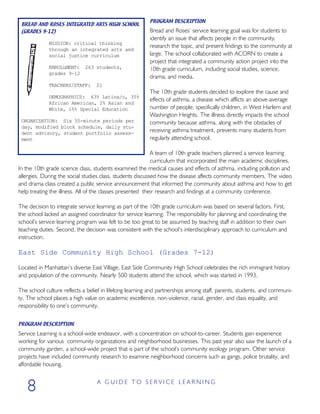 PROGRAM DESCRIPTION
Bread and Roses’ service learning goal was for students to
identify an issue that affects people in the community,
research the topic, and present findings to the community at
large. The school collaborated with ACORN to create a
project that integrated a community action project into the
10th grade curriculum, including social studies, science,
drama, and media.
The 10th grade students decided to explore the cause and
effects of asthma, a disease which afflicts an above-average
number of people, specifically children, in West Harlem and
Washington Heights. The illness directly impacts the school
community because asthma, along with the obstacles of
receiving asthma treatment, prevents many students from
regularly attending school.
A team of 10th grade teachers planned a service learning
curriculum that incorporated the main academic disciplines.
In the 10th grade science class, students examined the medical causes and effects of asthma, including pollution and
allergies. During the social studies class, students discussed how the disease affects community members. The video
and drama class created a public service announcement that informed the community about asthma and how to get
help treating the illness. All of the classes presented their research and findings at a community conference.
The decision to integrate service learning as part of the 10th grade curriculum was based on several factors. First,
the school lacked an assigned coordinator for service learning. The responsibility for planning and coordinating the
school’s service learning program was felt to be too great to be assumed by teaching staff in addition to their own
teaching duties. Second, the decision was consistent with the school’s interdisciplinary approach to curriculum and
instruction.
East Side Community High School (Grades 7-12)
Located in Manhattan’s diverse East Village, East Side Community High School celebrates the rich immigrant history
and population of the community. Nearly 500 students attend the school, which was started in 1993.
The school culture reflects a belief in lifelong learning and partnerships among staff, parents, students, and communi-
ty. The school places a high value on academic excellence, non-violence, racial, gender, and class equality, and
responsibility to one’s community.
PROGRAM DESCRIPTION
Service Learning is a school-wide endeavor, with a concentration on school-to-career. Students gain experience
working for various community organizations and neighborhood businesses. This past year also saw the launch of a
community garden, a school-wide project that is part of the school’s community ecology program. Other service
projects have included community research to examine neighborhood concerns such as gangs, police brutality, and
affordable housing.
A G U I D E T O S E R V I C E L E A R N I N G
8
BREAD AND ROSES INTEGRATED ARTS HIGH SCHOOL
(GRADES 9-12)
MISSION: critical thinking
through an integrated arts and
social justice curriculum
ENROLLMENT: 263 students,
grades 9-12
TEACHERS/STAFF: 21
DEMOGRAPHICS: 63% Latina/o, 35%
African American, 2% Asian and
White, 15% Special Education
ORGANIZATION: Six 55-minute periods per
day, modified block schedule, daily stu-
dent advisory, student portfolio assess-
ment
 