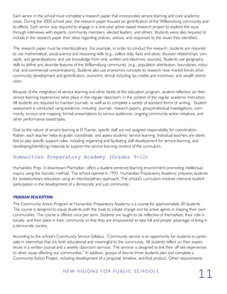Each senior in the school must complete a research paper that incorporates service learning and core academic
areas. During the 2000 school year, the research paper focused on gentrification of the Williamsburg community and
its effects. Each senior was required to engage in a one-year action-based research project to explore the issue
through interviews with experts, community members, elected leaders, and others. Students were also required to
include in the research paper their ideas regarding policies, actions, and responses to the issues they identified.
The research paper must be interdisciplinary. For example, in order to conduct the research, students are required
to use mathematical, social science and reasoning skills (e.g., collect data, facts and ideas; discover relationships, con-
cepts, and generalizations; and use knowledge from oral, written and electronic sources). Students use geography
skills to define and describe features of the Williamsburg community, (e.g., population distribution, boundaries, indus-
trial, and commercial concentrations). Students also use economics concepts to research how market forces drive
community development and gentrification, economic stimuli including tax credits and incentives, and wealth distrib-
ution.
Because of the integration of service learning and other facets of the education program, student reflection on their
service learning experiences takes place in the regular classroom, in the context of the regular academic instruction.
All students are required to maintain journals, as well as to complete a variety of standard forms of writing. Student
assessment is conducted using evidence, including journals, research papers, group/individual investigations, com-
munity surveys and mapping, formal presentations to various audiences, ongoing community action initiatives, and
other performance-based tasks.
Due to the nature of service learning at El Puente, specific staff are not assigned responsibility for coordination.
Rather, each teacher helps to guide, coordinate, and assess students’ service learning. Individual teachers are identi-
fied to play specific support roles, including organizing and facilitating staff development for service learning, and
developing/identifying materials to support the service learning content of the curriculum.
Humanities Preparatory Academy (Grades 9-12)
Humanities Prep, in downtown Manhattan, offers a student-centered learning environment promoting intellectual
inquiry using the Socratic method. The school opened in 1993. Humanities Preparatory Academy prepares students
for postsecondary education using an interdisciplinary approach. The school’s curriculum involves intensive student
participation in the development of a democratic and just community.
PROGRAM DESCRIPTION
The Community Action Program at Humanities Preparatory Academy is a course for approximately 20 students.
The course is designed to equip students with the tools to initiate change and be active agents in shaping their own
communities. The course is offered once per term. Students are taught to be reflective of themselves, their role in
society, and their place in their community so that they are empowered to take full and proper advantage of living in
a democratic society.
According to the school’s Community Service Syllabus, “Community service is an opportunity for students to partici-
pate in internships that are both educational and meaningful to the community. All students reflect on their experi-
ences in a written journal and a weekly classroom seminar. The seminar is designed to link their off-site experiences
to other issues affecting our communities.” In addition, groups of two to three students plan and complete a
Community Action Project, including development of a proposal, timeline, and final product. Other requirements
N E W V I S I O N S F O R P U B L I C S C H O O L S
11
 