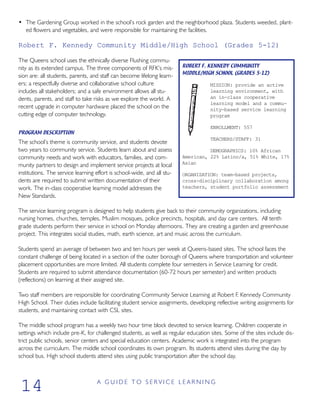 • The Gardening Group worked in the school’s rock garden and the neighborhood plaza. Students weeded, plant-
ed flowers and vegetables, and were responsible for maintaining the facilities.
Robert F. Kennedy Community Middle/High School (Grades 5-12)
The Queens school uses the ethnically diverse Flushing commu-
nity as its extended campus. The three components of RFK’s mis-
sion are: all students, parents, and staff can become lifelong learn-
ers; a respectfully diverse and collaborative school culture
includes all stakeholders; and a safe environment allows all stu-
dents, parents, and staff to take risks as we explore the world. A
recent upgrade in computer hardware placed the school on the
cutting edge of computer technology.
PROGRAM DESCRIPTION
The school’s theme is community service, and students devote
two years to community service. Students learn about and assess
community needs and work with educators, families, and com-
munity partners to design and implement service projects at local
institutions. The service learning effort is school-wide, and all stu-
dents are required to submit written documentation of their
work. The in-class cooperative learning model addresses the
New Standards.
The service learning program is designed to help students give back to their community organizations, including
nursing homes, churches, temples, Muslim mosques, police precincts, hospitals, and day care centers. All tenth
grade students perform their service in school on Monday afternoons. They are creating a garden and greenhouse
project. This integrates social studies, math, earth science, art and music across the curriculum.
Students spend an average of between two and ten hours per week at Queens-based sites. The school faces the
constant challenge of being located in a section of the outer borough of Queens where transportation and volunteer
placement opportunities are more limited. All students complete four semesters in Service Learning for credit.
Students are required to submit attendance documentation (60-72 hours per semester) and written products
(reflections) on learning at their assigned site.
Two staff members are responsible for coordinating Community Service Learning at Robert F. Kennedy Community
High School. Their duties include facilitating student service assignments, developing reflective writing assignments for
students, and maintaining contact with CSL sites.
The middle school program has a weekly two hour time block devoted to service learning. Children cooperate in
settings which include pre-K, for challenged students, as well as regular education sites. Some of the sites include dis-
trict public schools, senior centers and special education centers. Academic work is integrated into the program
across the curriculum. The middle school coordinates its own program. Its students attend sites during the day by
school bus. High school students attend sites using public transportation after the school day.
A G U I D E T O S E R V I C E L E A R N I N G
14
ROBERT F. KENNEDY COMMUNITY
MIDDLE/HIGH SCHOOL (GRADES 5-12)
MISSION: provide an active
learning environment, with
an in-class cooperative
learning model and a commu-
nity-based service learning
program
ENROLLMENT: 557
TEACHERS/STAFF: 31
DEMOGRAPHICS: 10% African
American, 22% Latino/a, 51% White, 17%
Asian
ORGANIZATION: team-based projects,
cross-disciplinary collaboration among
teachers, student portfolio assessment
 