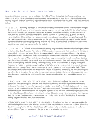 What Can We Learn from These Schools?
A number of lessons emerged from an evaluation of the New Visions Service Learning Program, including inter-
views, focus groups, program reviews and site visitations. Recommendations from school coordinators of service
learning programs and from community organizations that hosted placements were included. These are summarized
below.
• C U R R I C U L A . In looking at the type of curricula developed by the different schools, several patterns emerged.
One had to do with cases in which the service learning program was not integrated within the school’s mission
and practice. In these cases, the larger the number of students served by the program, the less the depth of
instruction that occurred. Schools where service learning occurred in a specific class (e.g., Bread and Roses,
Humanities Prep, El Puente) had more academic requirements (e.g., the completion of a specific project). The
site coordinators also reported their expectation that the school would integrate the students’ service learning
experience into their academic programming. They felt that linking students service to their schoolwork would
result in a more meaningful experience for the student.
• E F F E C T S OF S IZE . Schools in which the service learning program served the entire school or large numbers
of students (East Side, Thurgood Marshall, and RFK) had academic requirements that were less well defined and
more difficult to monitor and assess. Further, the expectations for what students would learn and be able to do
were often unclear. These schools relied more heavily on written student reflections as indications of learning,
than on a specific project. When students from these larger programs were interviewed, it was found that they
had difficulty articulating what the academic goals and requirements were for their service learning program. This
finding is not surprising. If service learning is the responsibility of one or two teachers, it is highly unlikely that
these teachers would be able to manage the placement of a hundred or more students in community sites, as
well as to plan a course of instruction, and assess the academic progress of those students effectively. These
teachers typically have other roles and duties in their schools in addition to coordinating the service learning pro-
gram. In order to strengthen the curricular components, it appears that schools have to either reduce the num-
bers of students involved in the program or increase the numbers of teachers who are working with the stu-
dents.
• S C H O O L GOA LS INF LUEN CED SIT E S E L E C T I O N . In general, we found that how the schools
approached service learning was consistent with how their community placement organizations defined and
understood their roles. For example, organizations used by Humanities Prep for student placements were very
much social action-oriented, as was the school’s service learning program. Thurgood Marshall’s program placed
more emphasis on community service and workplace experience, and staff from community organizations used
by the school discussed these factors in the interviews. East Side’s sites varied in their orientation, from organiza-
tions that focused on career development to those that focused on social action. Similarly, East Side’s service
learning program consisted of multiple components.
• AT T E N D ANC E ONE OF G REAT EST C HA L L E N G E S. Attendance was cited as a common problem by
community organization staff, who felt that it was the schools’ responsibility to monitor the students’ attendance
closely. For example, they felt that schools should call the site to make sure that the students arrived. Some
schools did this. Other schools waited for the site to report an attendance problem.
A G U I D E T O S E R V I C E L E A R N I N G
16
 