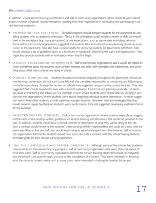 Recommendations
In addition, school service learning coordinators and staff of community organizations where students were placed
made a number of specific recommendations resulting from their experiences in conducting and participating in ser-
vice learning programs:
• P R E PA R AT ION F OR PLA C E M E N T. Schools/programs should prepare students for the placement by pro-
viding students with an extensive orientation. Topics in the orientation could include a review of skills commonly
used in the workplace (e.g., using computers) or site expectations, such as appropriate workplace behavior.
Some staff of community organizations suggested that students take an in-school service learning course as a pre-
cursor to the placement. Sites also have a responsibility for preparing students for placements with them. Sites
should develop a set of guidelines (such as a brochure or handbook) describing the work and expectations. Sites
might also provide students with an orientation when they first begin.
• STU DE NT B AC KG R O U N D IN FORMAT I O N . Staff of community organizations said it would be helpful to
know something about the students, such as their interests and skills, their strengths and weaknesses, and some-
thing about what they currently are doing in school.
• S T U D E N T M O N I T O R ING. Students should be monitored regularly throughout the placement. School ser-
vice learning coordinators did not want to be left with the complete responsibility of monitoring and following-up
on student attendance. To ease the burden on schools they suggested using e-mail to contact the sites. They also
suggested that schools provide the sites with a student evaluation form to be completed periodically. Students
can assist in monitoring and follow-up. For example, in one school students were responsible for keeping in con-
tact with the organizations where students were placed regarding individual student attendance. Another sugges-
tion was to have older students at a site supervise younger students. However, sites acknowledged that they
should provide regular feedback on students’ work performance. One site suggested developing evaluation forms
for this purpose.
• E X P E C TATI ONS F OR S T U D E N T S . Staff of community organizations where students were placed suggest-
ed that each school develop written guidelines for student learning and attendance that would be provided to the
sites. In addition, students should have a formal contract or description of what they will be doing at the site.
Such a contract would reinforce the students’ understanding of their responsibilities and could be shared with the
entire site office so that site staff, too, would know what to ask of and expect from the students. Staff of commu-
nity organizations felt that the students should have input into such a contract, with the school helping students
formulate goals for their service learning experience.
• L I N K THE CU RR I C U L U M A ND S E R V I C E E X P E R I E N C E . Although some of the schools had academic
requirements for their service learning program, staff of community organization sites were often not aware of
what they were. Staff of community organizations felt that the service learning placement should be integrated
into the school curriculum through a course or the completion of a project. They were interested in knowing
what the students’ projects were and, in some cases, were interested in helping to develop the project.
N E W V I S I O N S F O R P U B L I C S C H O O L S
17
 