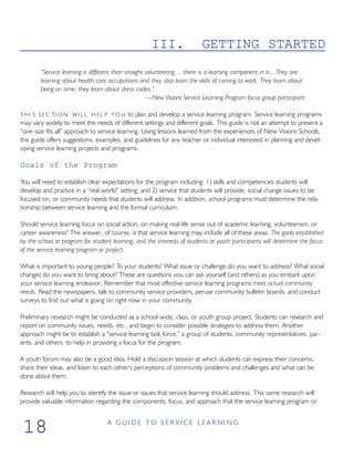 III. GETTING STARTED
“Service learning is different than straight volunteering.... there is a learning component in it....They are
learning about health care occupations and they also learn the skills of coming to work. They learn about
being on time; they learn about dress codes.”
—New Visions Service Learning Program focus group participant
THI S S E C T I O N W I L L H EL P Y O U to plan and develop a service learning program. Service learning programs
may vary widely to meet the needs of different settings and different goals. This guide is not an attempt to present a
“one size fits all” approach to service learning. Using lessons learned from the experiences of New Visions Schools,
this guide offers suggestions, examples, and guidelines for any teacher or individual interested in planning and devel-
oping service learning projects and programs.
Goals of the Program
You will need to establish clear expectations for the program including: 1) skills and competencies students will
develop and practice in a “real world” setting; and 2) service that students will provide, social change issues to be
focused on, or community needs that students will address. In addition, school programs must determine the rela-
tionship between service learning and the formal curriculum.
Should service learning focus on social action, on making real-life sense out of academic learning, volunteerism, or
career awareness? The answer, of course, is that service learning may include all of these areas. The goals established
by the school or program for student learning, and the interests of students or youth participants will determine the focus
of the service learning program or project.
What is important to young people? To your students? What issue or challenge do you want to address? What social
changes do you want to bring about? These are questions you can ask yourself (and others) as you embark upon
your service learning endeavor. Remember that most effective service learning programs meet actual community
needs. Read the newspapers, talk to community service providers, peruse community bulletin boards, and conduct
surveys to find out what is going on right now in your community.
Preliminary research might be conducted as a school-wide, class, or youth group project. Students can research and
report on community issues, needs, etc., and begin to consider possible strategies to address them. Another
approach might be to establish a “service learning task force,” a group of students, community representatives, par-
ents, and others, to help in providing a focus for the program.
A youth forum may also be a good idea. Hold a discussion session at which students can express their concerns,
share their ideas, and listen to each other’s perceptions of community problems and challenges and what can be
done about them.
Research will help you to identify the issue or issues that service learning should address. This same research will
provide valuable information regarding the components, focus, and approach that the service learning program or
A G U I D E T O S E R V I C E L E A R NI N G
18
 