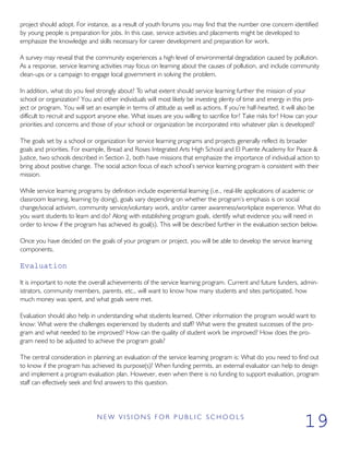 project should adopt. For instance, as a result of youth forums you may find that the number one concern identified
by young people is preparation for jobs. In this case, service activities and placements might be developed to
emphasize the knowledge and skills necessary for career development and preparation for work.
A survey may reveal that the community experiences a high level of environmental degradation caused by pollution.
As a response, service learning activities may focus on learning about the causes of pollution, and include community
clean-ups or a campaign to engage local government in solving the problem.
In addition, what do you feel strongly about? To what extent should service learning further the mission of your
school or organization? You and other individuals will most likely be investing plenty of time and energy in this pro-
ject or program. You will set an example in terms of attitude as well as actions. If you’re half-hearted, it will also be
difficult to recruit and support anyone else. What issues are you willing to sacrifice for? Take risks for? How can your
priorities and concerns and those of your school or organization be incorporated into whatever plan is developed?
The goals set by a school or organization for service learning programs and projects generally reflect its broader
goals and priorities. For example, Bread and Roses Integrated Arts High School and El Puente Academy for Peace &
Justice, two schools described in Section 2, both have missions that emphasize the importance of individual action to
bring about positive change. The social action focus of each school’s service learning program is consistent with their
mission.
While service learning programs by definition include experiential learning (i.e., real-life applications of academic or
classroom learning, learning by doing), goals vary depending on whether the program’s emphasis is on social
change/social activism, community service/voluntary work, and/or career awareness/workplace experience. What do
you want students to learn and do? Along with establishing program goals, identify what evidence you will need in
order to know if the program has achieved its goal(s). This will be described further in the evaluation section below.
Once you have decided on the goals of your program or project, you will be able to develop the service learning
components.
Evaluation
It is important to note the overall achievements of the service learning program. Current and future funders, admin-
istrators, community members, parents, etc., will want to know how many students and sites participated, how
much money was spent, and what goals were met.
Evaluation should also help in understanding what students learned. Other information the program would want to
know: What were the challenges experienced by students and staff? What were the greatest successes of the pro-
gram and what needed to be improved? How can the quality of student work be improved? How does the pro-
gram need to be adjusted to achieve the program goals?
The central consideration in planning an evaluation of the service learning program is: What do you need to find out
to know if the program has achieved its purpose(s)? When funding permits, an external evaluator can help to design
and implement a program evaluation plan. However, even when there is no funding to support evaluation, program
staff can effectively seek and find answers to this question.
N E W V I S I O N S F O R P U B L I C S C H O O L S
19
 