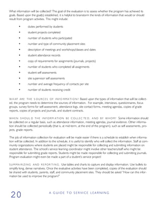 What information will be collected? The goal of the evaluation is to assess whether the program has achieved its
goals. Based upon the goal(s) established, it is helpful to brainstorm the kinds of information that would or should
result from program activities. This might include:
• duties performed by students
• student projects completed
• number of students who participated
• number and type of community placement sites
• description of meetings and workshops/classes and dates
• student attendance records
• copy of requirements for assignments (journals, projects)
• number of students who completed all assignments
• student self assessments
• site supervisor self assessments
• number and average frequency of contacts per site
• number of students receiving credit
W H AT ARE THE S O U R C E S OF INFO RMA T I O N ? Based upon the types of information that will be collect-
ed, the program needs to determine the sources of information. For example, interviews, questionnaires, focus
groups, survey forms for self-assessment, attendance logs, site contact forms, meeting agendas, copies of grade
reports, copies of projects and journals, and student contracts.
W H E N S HOUL D THE I N F O R M ATION BE C O L L E C TE D, A ND BY W H O M ? Some information should
be collected on a regular basis, such as attendance information, meeting agendas, journal evidence. Other informa-
tion should be collected periodically (that is, at mid-term, at the end of the program), such as self assessments, pro-
jects, grade reports.
The job of information collection for evaluation will be made easier if there is a schedule to establish when informa-
tion will be collected. In addition to the schedule, it is useful to identify who will collect the information. Staff at com-
munity organizations where students are placed might be responsible for collecting and submitting information on
student attendance. The school’s service learning coordinator might involve other teachers/staff who might be
responsible for submitting grade reports. Students might be made responsible for collecting and submitting journals.
Program evaluation might even be made a part of a student’s service project!
S U M M A R I Z I N G AND R EPOR T I N G . Use tables and charts to capture and display information. Use bullets to
simplify long, dense narratives. Once the evaluative activities have been completed, copies of the evaluation should
be shared with students, parents, staff, and community placement sites. They should be asked “How can this infor-
mation be used to improve the program?”
A G U I D E T O S E R V I C E L E A R N I N G
20
 