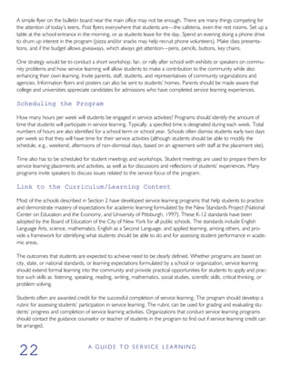 A simple flyer on the bulletin board near the main office may not be enough. There are many things competing for
the attention of today’s teens. Post flyers everywhere that students are—the cafeteria, even the rest rooms. Set up a
table at the school entrance in the morning, or as students leave for the day. Spend an evening doing a phone drive
to drum up interest in the program (pizza and/or snacks may help recruit phone volunteers). Make class presenta-
tions, and if the budget allows giveaways, which always get attention—pens, pencils, buttons, key chains.
One strategy would be to conduct a short workshop, fair, or rally after school with exhibits or speakers on commu-
nity problems and how service learning will allow students to make a contribution to the community while also
enhancing their own learning. Invite parents, staff, students, and representatives of community organizations and
agencies. Information flyers and posters can also be sent to students’ homes. Parents should be made aware that
college and universities appreciate candidates for admissions who have completed service learning experiences.
Scheduling the Program
How many hours per week will students be engaged in service activities? Programs should identify the amount of
time that students will participate in service learning. Typically, a specified time is designated during each week. Total
numbers of hours are also identified for a school term or school year. Schools often dismiss students early two days
per week so that they will have time for their service activities (although students should be able to modify the
schedule, e.g., weekend, afternoons of non-dismissal days, based on an agreement with staff at the placement site).
Time also has to be scheduled for student meetings and workshops. Student meetings are used to prepare them for
service learning placements and activities, as well as for discussions and reflections of students’ experiences. Many
programs invite speakers to discuss issues related to the service focus of the program.
Link to the Curriculum/Learning Content
Most of the schools described in Section 2 have developed service learning programs that help students to practice
and demonstrate mastery of expectations for academic learning formulated by the New Standards Project (National
Center on Education and the Economy, and University of Pittsburgh, 1997). These K-12 standards have been
adopted by the Board of Education of the City of New York for all public schools. The standards include English
Language Arts, science, mathematics, English as a Second Language, and applied learning, among others, and pro-
vide a framework for identifying what students should be able to do and for assessing student performance in acade-
mic areas.
The outcomes that students are expected to achieve need to be clearly defined. Whether programs are based on
city, state, or national standards, or learning expectations formulated by a school or organization, service learning
should extend formal learning into the community and provide practical opportunities for students to apply and prac-
tice such skills as listening, speaking, reading, writing, mathematics, social studies, scientific skills, critical thinking, or
problem solving.
Students often are awarded credit for the successful completion of service learning. The program should develop a
rubric for assessing students’ participation in service learning. The rubric can be used for grading and evaluating stu-
dents’ progress and completion of service learning activities. Organizations that conduct service learning programs
should contact the guidance counselor or teacher of students in the program to find out if service learning credit can
be arranged.
A G U I D E T O S E R V I C E L E A R N I N G
22
 