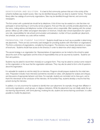 Community Partners
I D E N T I F I C AT I O N AND SELE C T I O N . It is best to find community partners that are in the vicinity of the
school to facilitate easy student access. Sites may be identified because they are close to students’ homes. The local
library often has catalogs of community organizations. Sites may be identified through Internet, and community
newspapers.
The first contact with a potential site should be by telephone. A lot of time may be wasted on a site that does not
participate in service learning or community service programs. Find out if the site currently provides placements, and
the name, mailing address and telephone number of the person who is responsible. After speaking with the contact
person, follow-up with a letter and program description or brochure. Include clear school expectations for supervi-
sory role, responsibilities for site-school communication and evaluation, number of hours possible per placement,
the schedule, and whether any costs will be involved.
P R E PA R AT I O N F OR S T U D E N T PLA C E M E N T. Students should have as much say as possible in determining
site placements. There are two commonly-used strategies for providing students with information on organizations.
The first is a directory of organizations, compiled by the program. The directory may include descriptions or copies
of brochures. Students should have access to the directory in order to determine which site(s) interest them.
The second strategy is an organization fair. Representatives of organizations can be invited to the school to speak
about the work of the organization and the kinds of responsibilities that can be assumed by students. Students can
then ask questions.
Students may be asked to record their choice(s) on a program form. They may be asked to conduct some research
on the organization or the issue that the organization addresses. They may also be asked to form a list of questions
about the organization.
It is advisable for students to visit the site(s) for an interview. Programs should prepare students for this initial inter-
view. Preparation includes mock interviews (sometimes recorded on video, with playback for analysis and critique),
and discussions of appropriate behavior and dress. For example, students are reminded not to chew gum, and to
thank the interviewer at the conclusion of the interview. At Humanities Prep, students develop a resume that they
present during the interview.
In addition, it is not uncommon for students to identify their own placement, for example, through their affiliation in
community organizations, youth groups, or religious institutions. While the placement may not initially satisfy the ser-
vice learning requirements, with some planning, involving the site, student and service learning coordinator, it is often
possible to modify the placement.
N E W V I S I O N S F O R P U B L I C S C H O O L S
23
 