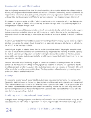 Communication and Monitoring
One of the greatest demands on time is the process of maintaining communication between the school and service
learning sites. Programs and sites need to establish and maintain a consistent understanding of roles, expectations, and
responsibilities. For example, do students, parents, and staff at community organizations used for student placements
understand the attendance requirements? Policy for lateness or absence? How site placements are determined?
It is important to set up a regular schedule of telephone and e-mail contact between the school and placement site
to monitor the progress of students and to address any problems that might arise. Most community organizations
and agencies are accessible through e-mail.
Program expectations should be documented in writing. It is important to develop printed material on the program
that can be sent to organizations, parents, and staff in response to inquiries about the service learning program.
Having this material on hand will help to minimize the amount of time required to respond to requests for informa-
tion.
In addition, standardized forms should be developed for recording and communicating key data related to program
activities. For example, the program should develop forms to capture site attendance data that can be submitted to
the school’s service learning coordinator.
Monitoring the progress of students at their sites can be the most difficult aspect of the program. However, there
are ways to ensure student consistency and commitment during the period of the internship. A contract, signed by
the student, supervisor, parent/guardian, and teacher, detailing the duties and expectations of the intern, creates
accountability and gives the student responsibility for scheduling work hours and ultimately helps him or her to man-
age his or her own affairs.
Site visits are another way of monitoring progress. It is advisable to visit each student’s placement site. Bi-weekly
contact with the site supervisor will help in identifying early any problems or concerns. The supervisor at the site
should also complete a midterm evaluation of the student’s progress and a final evaluation of the student at the end
of the term in the form of a recommendation letter. This documentation will also be useful to the student when
applying to college or seeking employment.
Safety
It is essential to consider carefully issues related to student safety and program/school liability. For example, what
happens if a student is injured on the way to a placement site, or while actually performing duties at the service site?
The answers to these questions need to be clarified by the site organization or school. Most programs require writ-
ten parental consent before students can participate in service learning activities that take place away from school.
Service learning coordinators at the school and placement supervisors at the site need to know who to call in the
case of an emergency involving a student.
Staffing and Professional Development
Staffing for service learning programs is most often the responsibility of one or two individuals who usually also pos-
sess additional duties in the school or organization. This makes programs highly vulnerable to staff changes, a very
A G U I D E T O S E R V I C E L E A R N I N G
24
 