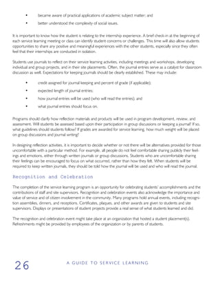 • became aware of practical applications of academic subject matter; and
• better understood the complexity of social issues.
It is important to know how the student is relating to the internship experience. A brief check-in at the beginning of
each service learning meeting or class can identify student concerns or challenges. This time will also allow students
opportunities to share any positive and meaningful experiences with the other students, especially since they often
feel that their internships are conducted in isolation.
Students use journals to reflect on their service learning activities, including meetings and workshops, developing
individual and group projects, and in their site placements. Often, the journal entries serve as a catalyst for classroom
discussion as well. Expectations for keeping journals should be clearly established. These may include:
• credit assigned for journal keeping and percent of grade (if applicable);
• expected length of journal entries;
• how journal entries will be used (who will read the entries); and
• what journal entries should focus on.
Programs should clarify how reflection materials and products will be used in program development, review, and
assessment. Will students be assessed based upon their participation in group discussions or keeping a journal? If so,
what guidelines should students follow? If grades are awarded for service learning, how much weight will be placed
on group discussions and journal writing?
In designing reflection activities, it is important to decide whether or not there will be alternatives provided for those
uncomfortable with a particular method. For example, all people do not feel comfortable sharing publicly their feel-
ings and emotions, either through written journals or group discussions. Students who are uncomfortable sharing
their feelings can be encouraged to focus on what occurred, rather than how they felt. When students will be
required to keep written journals, they should be told how the journal will be used and who will read the journal.
Recognition and Celebration
The completion of the service learning program is an opportunity for celebrating students’ accomplishments and the
contributions of staff and site supervisors. Recognition and celebration events also acknowledge the importance and
value of service and of citizen involvement in the community. Many programs hold annual events, including recogni-
tion assemblies, dinners, and receptions. Certificates, plaques, and other awards are given to students and site
supervisors. Displays or presentations of student projects provide a real sense of what students learned and did.
The recognition and celebration event might take place at an organization that hosted a student placement(s).
Refreshments might be provided by employees of the organization or by parents of students.
A G U I D E T O S E R V I C E L E A R N I N G
26
 