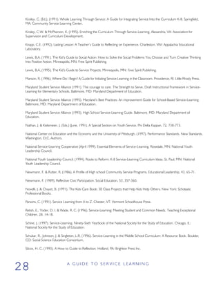 Kinsley, C. (Ed.), (1991). Whole Learning Through Service: A Guide for Integrating Service Into the Curriculum K-8. Springfield,
MA: Community Service Learning Center.
Kinsley, C.W. & McPherson, K. (1995). Enriching the Curriculum Through Service-Learning. Alexandria, VA: Association for
Supervision and Curriculum Development.
Knapp, C.E. (1992). Lasting Lesson: A Teacher’s Guide to Reflecting on Experience. Charleston, WV: Appalachia Educational
Laboratory.
Lewis, B.A. (1991). The Kid’s Guide to Social Action: How to Solve the Social Problems You Choose and Turn Creative Thinking
Into Positive Action. Minneapolis, MN: Free Spirit Publishing.
Lewis, B.A. (1995). The Kid’s Guide to Service Projects. Minneapolis, MN: Free Spirit Publishing.
Manson, R. (1996). Where Do I Begin? A Guide for Initiating Service-Learning in the Classroom. Providence, RI: Little Rhody Press.
Maryland Student Service Alliance (1991). The courage to care. The Strength to Serve. Draft Instructional Framework in Service-
Learning for Elementary Schools. Baltimore, MD: Maryland Department of Education.
Maryland Student Service Alliance (1995). Maryland’s Best Practices: An improvement Guide for School-Based Service-Learning.
Baltimore, MD: Maryland Department of Education.
Maryland Student Service Alliance (1993). High School Service-Learning Guide. Baltimore, MD: Maryland Department of
Education.
Nathan, J. & Kielsmeier, J. (Eds.) (June, 1991). A Special Section on Youth Service. Phi Delta Kappan, 72, 738-773.
National Center on Education and the Economy and the University of Pittsburgh. (1997). Performance Standards. New Standards.
Washington, D.C. Authors.
National Service-Learning Cooperative (April 1999). Essential Elements of Service-Learning. Rosedale, MN: National Youth
Leadership Council.
National Youth Leadership Council. (1994). Route to Reform: K-8 Service-Learning Curriculum Ideas. St. Paul, MN: National
Youth Leadership Council.
Newmann, F. & Rutter, R. (1986). A Profile of High school Community Service Programs. Educational Leadership, 43, 65-71.
Newmann, F. (1989). Reflective Civic Participation. Social Education, 53, 357-360.
Novelli, J. & Chayet, B. (1991). The Kids Care Book: 50 Class Projects that Help Kids Help Others. New York: Scholastic
Professional Books.
Parsons, C. (1991). Service Learning from A to Z. Chester, VT: Vermont Schoolhouse Press.
Retish, E., Yoder, D. I. & Wade, R. C. (1996). Service-Learning: Meeting Student and Common Needs. Teaching Exceptional
Children, 28, 14-18.
Schine, J. (1997). Service-Learning. Ninety-Sixth Yearbook of the National Society for the Study of Education. Chicago, IL:
National Society for the Study of Education.
Schukar, R., Johnson, J. & Singleton, L.R. (1996). Service-Learning in the Middle School Curriculum: A Resource Book. Boulder,
CO: Social Science Education Consortium.
Silcox, H. C. (1993). A How to Guide to Reflection. Holland, PA: Brighton Press Inc.
A G U I D E T O S E R V I C E L E A R N I N G
28
 