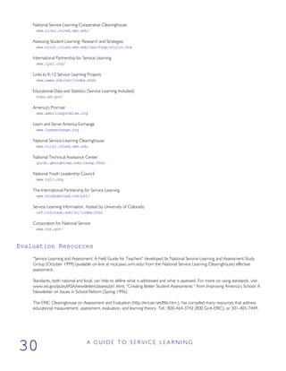 National Service Learning Cooperative Clearinghouse
www.nicsl.coled.umn.edu/
Assessing Student Learning: Research and Strategies
www.nicsl.coled.umn.edu/res/faqs/stulrn.htm
International Partnership for Service Learning
www.ipsl.org/
Links to K-12 Service Learning Projects
www.uwex.edu/erc/index.html
Educational Data and Statistics (Service Learning Included)
nces.ed.gov/
America's Promise
www.americaspromise.org
Learn and Serve America Exchange
www.lsaexchange.org
National Service-Learning Clearinghouse
www.nicsl.coled.umn.edu
National Technical Assistance Center
gucdc.georgetown.edu/cassp.html
National Youth Leadership Council
www.nylc.org
The International Partnership for Service Learning
www.studyabroad.com/psl/
Service Learning Information, hosted by University of Colorado
csf.colorado.edu/sl/index.html
Corporation for National Service
www.cns.gov/
Evaluation Resources
“Service Learning and Assessment: A Field Guide for Teachers” developed by National Service-Learning and Assessment Study
Group (October 1999) (available on-line at nicsl.jaws.umn.edu/ from the National Service Learning Clearinghouse) effective
assessment.
Standards, both national and local, can help to define what is addressed and what is assessed. For more on using standards, visit
www.ed.gov/pubs/IASA/newsletters/assess/pt1.html, “Creating Better Student Assessments “ from Improving America’s School: A
Newsletter on Issues in School Reform (Spring 1996).
The ERIC Clearinghouse on Assessment and Evaluation (http://ericae.net/ftlib.htm.), has compiled many resources that address
educational measurement, assessment, evaluation, and learning theory. Tel.: 800-464-3742 (800 Go4-ERIC), or 301-405-7449.
A G U I D E T O S E R V I C E L E A R N I N G
30
 