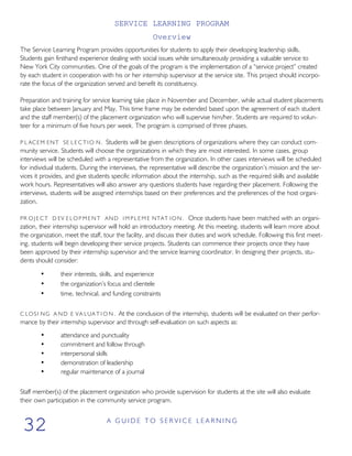 SERVICE LEARNING PROGRAM
Overview
The Service Learning Program provides opportunities for students to apply their developing leadership skills.
Students gain firsthand experience dealing with social issues while simultaneously providing a valuable service to
New York City communities. One of the goals of the program is the implementation of a “service project” created
by each student in cooperation with his or her internship supervisor at the service site. This project should incorpo-
rate the focus of the organization served and benefit its constituency.
Preparation and training for service learning take place in November and December, while actual student placements
take place between January and May. This time frame may be extended based upon the agreement of each student
and the staff member(s) of the placement organization who will supervise him/her. Students are required to volun-
teer for a minimum of five hours per week. The program is comprised of three phases.
P L ACEM ENT SE L E C T I O N. Students will be given descriptions of organizations where they can conduct com-
munity service. Students will choose the organizations in which they are most interested. In some cases, group
interviews will be scheduled with a representative from the organization. In other cases interviews will be scheduled
for individual students. During the interviews, the representative will describe the organization’s mission and the ser-
vices it provides, and give students specific information about the internship, such as the required skills and available
work hours. Representatives will also answer any questions students have regarding their placement. Following the
interviews, students will be assigned internships based on their preferences and the preferences of the host organi-
zation.
PR O J E C T D EV E L O P M E N T AND I M P L E M E NTAT I O N . Once students have been matched with an organi-
zation, their internship supervisor will hold an introductory meeting. At this meeting, students will learn more about
the organization, meet the staff, tour the facility, and discuss their duties and work schedule. Following this first meet-
ing, students will begin developing their service projects. Students can commence their projects once they have
been approved by their internship supervisor and the service learning coordinator. In designing their projects, stu-
dents should consider:
• their interests, skills, and experience
• the organization’s focus and clientele
• time, technical, and funding constraints
C LOSI NG A ND E VA LUA T I O N . At the conclusion of the internship, students will be evaluated on their perfor-
mance by their internship supervisor and through self-evaluation on such aspects as:
• attendance and punctuality
• commitment and follow through
• interpersonal skills
• demonstration of leadership
• regular maintenance of a journal
Staff member(s) of the placement organization who provide supervision for students at the site will also evaluate
their own participation in the community service program.
A G U I D E T O S E R V I C E L E A R N I N G
32
 