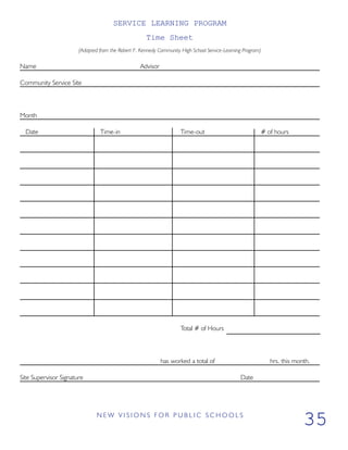 SERVICE LEARNING PROGRAM
Time Sheet
(Adapted from the Robert F. Kennedy Community High School Service-Learning Program)
Name Advisor
Community Service Site
Month
Date Time-in Time-out # of hours
Total # of Hours
has worked a total of hrs. this month.
Site Supervisor Signature Date
N E W V I S I O N S F O R P U B L I C S C H O O L S
35
 
