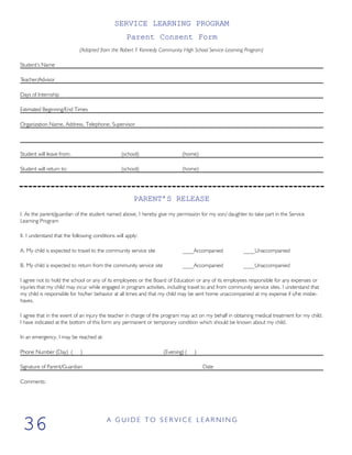 SERVICE LEARNING PROGRAM
Parent Consent Form
(Adapted from the Robert F. Kennedy Community High School Service-Learning Program)
Student’s Name
Teacher/Advisor
Days of Internship
Estimated Beginning/End Times
Organization Name, Address, Telephone, Supervisor
Student will leave from: (school) (home)
Student will return to: (school) (home)
PARENT’S RELEASE
I. As the parent/guardian of the student named above, I hereby give my permission for my son/ daughter to take part in the Service
Learning Program
II. I understand that the following conditions will apply:
A. My child is expected to travel to the community service site ____Accompanied ____Unaccompanied
B. My child is expected to return from the community service site ____Accompanied ____Unaccompanied
I agree not to hold the school or any of its employees or the Board of Education or any of its employees responsible for any expenses or
injuries that my child may incur while engaged in program activities, including travel to and from community service sites. I understand that
my child is responsible for his/her behavior at all times and that my child may be sent home unaccompanied at my expense if s/he misbe-
haves.
I agree that in the event of an injury the teacher in charge of the program may act on my behalf in obtaining medical treatment for my child.
I have indicated at the bottom of this form any permanent or temporary condition which should be known about my child.
In an emergency, I may be reached at:
Phone Number (Day) ( ) (Evening) ( )
Signature of Parent/Guardian Date
Comments:
A G U I D E T O S E R V I C E L E A R N I N G
36
 