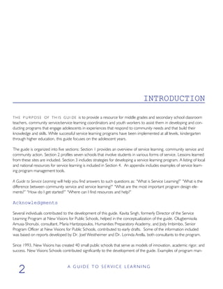 INTRODUCTION
THE P U R P O S E OF TH IS GUI DE is to provide a resource for middle grades and secondary school classroom
teachers, community service/service learning coordinators and youth workers to assist them in developing and con-
ducting programs that engage adolescents in experiences that respond to community needs and that build their
knowledge and skills. While successful service learning programs have been implemented at all levels, kindergarten
through higher education, this guide focuses on the adolescent years.
The guide is organized into five sections: Section 1 provides an overview of service learning, community service and
community action. Section 2 profiles seven schools that involve students in various forms of service. Lessons learned
from these sites are included. Section 3 includes strategies for developing a service learning program. A listing of local
and national resources for service learning is included in Section 4. An appendix includes examples of service learn-
ing program management tools.
A Guide to Service Learning will help you find answers to such questions as: “What is Service Learning?” “What is the
difference between community service and service learning?” “What are the most important program design ele-
ments?” “How do I get started?” “Where can I find resources and help?”
Acknowledgments
Several individuals contributed to the development of this guide. Kavita Singh, formerly Director of the Service
Learning Program at New Visions for Public Schools, helped in the conceptualization of the guide. Olugbemisola
Amusa-Shonubi, consultant, Maria Hantzopoulos, Humanities Preparatory Academy, and Jody Imbimbo, Senior
Program Officer at New Visions for Public Schools, contributed to early drafts. Some of the information included
was based on reports developed by Dr. Joel Westheimer and Dr. Lorinda Arella, both consultants to the program.
Since 1993, New Visions has created 40 small public schools that serve as models of innovation, academic rigor, and
success. New Visions Schools contributed significantly to the development of the guide. Examples of program man-
A G U I D E T O S E R V I C E L E A R N I N G
2
 
