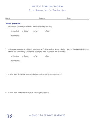 SERVICE LEARNING PROGRAM
Site Supervisor’s Evaluation
Name Student Date
INTERN EVALUATION
1. How would you rate your intern’s attendance and punctuality?
o Excellent o Good o Fair o Poor
Comments:
2. How would you rate your intern’s service project? How well did he/she take into account the needs of the orga-
nization and community? Did he/she accomplish what he/she set out to do, etc.?
o Excellent o Good o Fair o Poor
Comments:
3. In what ways did he/she make a positive contribution to your organization?
4. In what ways could he/she improve her/his performance?
A G U I D E T O S E R VI C E L E A R N I N G
38
 