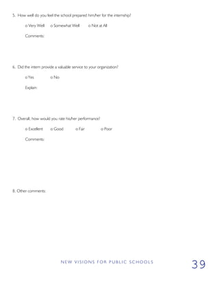 5. How well do you feel the school prepared him/her for the internship?
o Very Well o Somewhat Well o Not at All
Comments:
6. Did the intern provide a valuable service to your organization?
o Yes o No
Explain:
7. Overall, how would you rate his/her performance?
o Excellent o Good o Fair o Poor
Comments:
8. Other comments:
N E W V I S I O N S F O R P U B L I C S C H O O L S
39
 