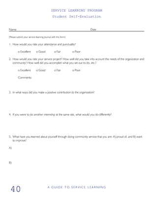SERVICE LEARNING PROGRAM
Student Self-Evaluation
Name Date
(Please submit your service learning journal with this form)
1. How would you rate your attendance and punctuality?
o Excellent o Good o Fair o Poor
2. How would you rate your service project? How well did you take into account the needs of the organization and
community? How well did you accomplish what you set out to do, etc.?
o Excellent o Good o Fair o Poor
Comments:
3. In what ways did you make a positive contribution to the organization?
4. If you were to do another internship at the same site, what would you do differently?
5. What have you learned about yourself through doing community service that you are: A) proud of, and B) want
to improve?
A)
B)
A G U I D E T O S E R V I C E L E A R N I N G
40
 