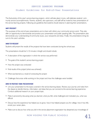 SERVICE LEARNING PROGRAM
Student Guidelines for End-of-Year Presentations
The final activity of this year’s service learning program, which will take place in June, will celebrate students’ com-
munity service accomplishments. Parents, students, site supervisors, and staff will be invited to hear presentations of
the service learning projects. Following are guidelines that students should observe in planning their presentations.
WHY PRESENT?
The purposes of the end-of-year presentations are to share with others your community service work. They also
offer an opportunity to demonstrate and practice your presentation and public speaking skills. The presentations also
demonstrate your understanding of community issues, your viewpoints and ideas. Finally, the presentations bring clo-
sure to the year’s activities.
WHAT TO PRESENT
Students will present the results of the projects that have been conducted during the school year.
The presentations should be 5-10 minutes in length and should include:
• A description of the organization in which the service was performed
• The goals of the student’s service learning project
• How the project was conducted
• Final results of the project (what was achieved)
• What was learned as a result of conducting the project
• Challenges that arose while working on the project and how the challenges were handled
HOW TO PREPARE YOUR PRESENTATION
• Link your presentation to the topics covered in the service learning classes. Review your journal, and notes from
the classes to identify themes, information, and ideas that you can connect to the service learning experience.
Conduct additional research on your project topic.
• Make it personal by discussing what you learned, what you felt, what challenged and motivated you, what was
difficult.
• Discuss how the experience has helped you to grow, how it has helped prepare you for college, how it has influ-
enced your career plans.
• Make sure to discuss how what you did in the service placement organization has deepened your knowledge of
N E W V I S I O N S F O R P U B L I C S C H O O L S
41
 