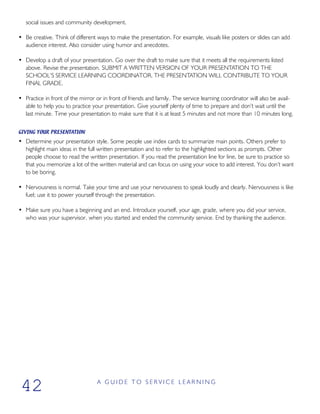 social issues and community development.
• Be creative. Think of different ways to make the presentation. For example, visuals like posters or slides can add
audience interest. Also consider using humor and anecdotes.
• Develop a draft of your presentation. Go over the draft to make sure that it meets all the requirements listed
above. Revise the presentation. SUBMIT A WRITTEN VERSION OF YOUR PRESENTATION TO THE
SCHOOL’S SERVICE LEARNING COORDINATOR. THE PRESENTATION WILL CONTRIBUTE TO YOUR
FINAL GRADE.
• Practice in front of the mirror or in front of friends and family. The service learning coordinator will also be avail-
able to help you to practice your presentation. Give yourself plenty of time to prepare and don’t wait until the
last minute. Time your presentation to make sure that it is at least 5 minutes and not more than 10 minutes long.
GIVING YOUR PRESENTATION
• Determine your presentation style. Some people use index cards to summarize main points. Others prefer to
highlight main ideas in the full written presentation and to refer to the highlighted sections as prompts. Other
people choose to read the written presentation. If you read the presentation line for line, be sure to practice so
that you memorize a lot of the written material and can focus on using your voice to add interest. You don’t want
to be boring.
• Nervousness is normal. Take your time and use your nervousness to speak loudly and clearly. Nervousness is like
fuel; use it to power yourself through the presentation.
• Make sure you have a beginning and an end. Introduce yourself, your age, grade, where you did your service,
who was your supervisor, when you started and ended the community service. End by thanking the audience.
A G U I D E T O S E R V I C E L E A R N I N G
42
 