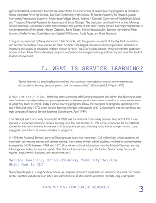 agement material, and lessons learned are drawn from the experiences of service learning programs at Bread and
Roses Integrated Arts High School, East Side Community High School, El Puente Academy for Peace & Justice,
Humanities Preparatory Academy, Mott Haven Village School, Robert F. Kennedy Community Middle/High School,
and Thurgood Marshall Academy for Learning and Social Change. The dedication and hard work of the following
Service Learning Coordinators were instrumental in the success of the New Visions Service Learning Program and in
the development of this guide: Hector Calderon, Barry Geiger, Maria Hantzopoulos, Jasmine Harrinarine, Peter
Iancono, Shelley Inness, Daniel Jerome, Elizabeth O’Connor, Paola Rojas, and Shael Suransky.
The guide is produced by New Visions for Public Schools, with the generous support of the Bay Paul Foundation
and Surdna Foundation. New Visions for Public Schools is the largest education reform organization dedicated to
improving the quality of education children receive in New York City’s public schools. Working with the public and
private sectors, New Visions develops programs and policies to energize teaching and learning and raise the level of
student achievement.
I. WHAT IS SERVICE LEARNING?
“Service learning is a teaching/learning method that connects meaningful community service experiences
with academic learning, personal growth, and civic responsibility.” (Duckenfield & Wright, 1995)
SI NC E THE E A R L Y 19 00s , there has been a growing belief among educators and others that learning outside
the classroom can help students to gain experiences to become productive citizens as well as to make more sense
of what they learn in school. Today’s service learning programs follow the examples of programs operating in the
late 1960s and early 1970s when service learning emerged in thousands of K-12 classrooms and on numerous col-
lege campuses (National Service-Learning Cooperative, April 1999).
The National and Community Service Act of 1990 and the National Community Service Trust Act of 1993 have
sparked an expanded interest in service learning over the past decade. A 1999 survey conducted by the National
Center for Education Statistics found that 32% of all public schools, including nearly half of all high schools, were
engaged in some form of service activities or programs.
In 1998, the National Service Learning Clearinghouse found that more than 12.5 million high school students are
involved in community service and service learning; the number of high school students involved in service learning
increased by 363% between 1984 and 1997. (For more statistical information, visit the National Service Learning
Clearinghouse online to view its report, “The Status of Service Learning in the United States: Some Facts and
Figures,” http://www.nicsl.coled.umn.edu/home.htm).
Service Learning, School-to-Work, Community Service...
Which One Is It?
Students participate in a neighborhood clean-up program. A student is placed in an internship at a local community
center. Another volunteers in an office and learns how to file documents and enter records using a computer.
N E W V I S I O N S F O R P U B L I C S C H O O L S
3
 