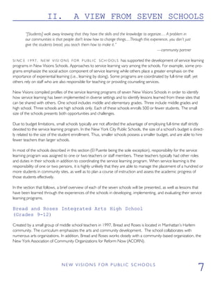 II. A VIEW FROM SEVEN SCHOOLS
“[Students] walk away knowing that they have the skills and the knowledge to organize.... A problem in
our communities is that people don't know how to change things....Through this experience, you don’t just
give the students bread, you teach them how to make it.”
—community partner
SI NC E 1 9 9 7 , NEW VISI ONS FOR P U B L I C SCH OOLS has supported the development of service learning
programs in New Visions Schools. Approaches to service learning vary among the schools. For example, some pro-
grams emphasize the social action component of service learning while others place a greater emphasis on the
importance of experiential learning (i.e., learning by doing). Some programs are coordinated by full-time staff; yet
others rely on staff who are also responsible for teaching or providing counseling services.
New Visions compiled profiles of the service learning programs of seven New Visions Schools in order to identify
how service learning has been implemented in diverse settings and to identify lessons learned from these sites that
can be shared with others. One school includes middle and elementary grades. Three include middle grades and
high school. Three schools are high schools only. Each of these schools enrolls 500 or fewer students. The small
size of the schools presents both opportunities and challenges.
Due to budget limitations, small schools typically are not afforded the advantage of employing full-time staff strictly
devoted to the service learning program. In the New York City Public Schools, the size of a school’s budget is direct-
ly related to the size of the student enrollment. Thus, smaller schools possess a smaller budget, and are able to hire
fewer teachers than larger schools.
In most of the schools described in this section (El Puente being the sole exception), responsibility for the service
learning program was assigned to one or two teachers or staff members. These teachers typically had other roles
and duties in their schools in addition to coordinating the service learning program. When service learning is the
responsibility of one or two persons, it is highly unlikely that they are able to manage the placement of a hundred or
more students in community sites, as well as to plan a course of instruction and assess the academic progress of
those students effectively.
In the section that follows, a brief overview of each of the seven schools will be presented, as well as lessons that
have been learned through the experiences of the schools in developing, implementing, and evaluating their service
learning programs.
Bread and Roses Integrated Arts High School
(Grades 9-12)
Created by a small group of middle school teachers in 1997, Bread and Roses is located in Manhattan’s Harlem
community. The curriculum emphasizes the arts and community development. The school collaborates with
numerous arts organizations. In addition, Bread and Roses works closely with a community-based organization, the
New York Association of Community Organizations for Reform Now (ACORN).
N E W V I S I O N S F O R P U B L I C S C H O O L S
7
 