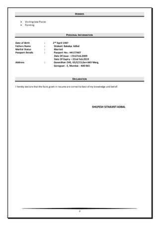 4
HOBBIES
 Visitingnew Places
 Painting
PERSONAL INFORMATION
Date of Birth : 2nd April 1987
Fathers Name : Sitakant Babalya Adbal
Marital Status : Married
Passport Details : Passport No.- H4177407
Date Of Issue – 23rd Feb.2009
Date Of Expiry – 22nd Feb.2019
Address : Govardhan CHS, 65/C/15,Gen AKV Marg,
Goregoan - E, Mumbai - 400 065
DECLARATION
I hereby declare that the facts given in resume are correct to best of my knowledge and belief.
SHILPESH SITAKANT ADBAL
 
