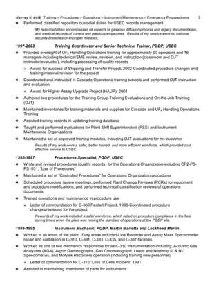 Harvey E Polk Training – Procedures – Operations – Instrument Maintenance – Emergency Preparedness 3
l Performed classified repository custodial duties for USEC records management
My responsibilities encompassed all aspects of gaseous diffusion process and legacy documentation,
and medical records of current and previous employees. Results of my service were no national
security breaches or improper releases.
1997-2003 Training Coordinator and Senior Technical Trainer, PGDP, USEC
l Provided oversight of UF6 Handling Operations training for approximately 90 operators and 16
managers-including technical/SME review, revision, and instruction (classroom and OJT
instructor/evaluator), including processing of quality records
Ø Award for success of Shipping and Transfer Project, 2002-Coordinated procedure changes and
training material revision for the project
l Coordinated and instructed in Cascade Operations training schools and performed OJT instruction
and evaluation
Ø Award for Higher Assay Upgrade Project (HAUP), 2001
l Authored two procedures for the Training Group-Training Evaluations and On-the-Job Training
(OJT)
l Maintained inventories for training materials and supplies for Cascade and UF6 Handling Operations
Training
l Assisted training records in updating training database
l Taught and performed evaluations for Plant Shift Superintendent (PSS) and Instrument
Maintenance Organizations
l Maintained a set of approved training modules, including OJT evaluations for my customer
Results of my work were a safer, better trained, and more efficient workforce, which provided cost
effective service to USEC.
1995-1997 Procedures Specialist, PGDP, USEC
l Wrote and revised procedures (quality records) for the Operations Organization-including CP2-PS-
PS1031, “Use of Procedures”
l Maintained a set of “Controlled Procedures” for Operations Organization procedures
l Scheduled procedure review meetings, performed Plant Change Reviews (PCRs) for equipment
and procedure modifications, and performed technical classification reviews of operations
documents
l Trained operations and maintenance in procedure use
Ø Letter of commendation for C-360 Restart Project, 1996-Coordinated procedure
changes/revisions for the project.
Rewards of my work included a safer workforce, which relied on procedure compliance in the field
during times when the plant was raising the standard of operations at the PGDP site.
1988-1995 Instrument Mechanic, PGDP, Martin Marietta and Lockheed Martin
l Worked in all areas of the plant. Duty areas included-Line Recorder and Assay Mass Spectrometer
repair and calibration in C-310, C-331, C-333, C-335, and C-337 facilities.
l Worked as one of two mechanics responsible for all C-310 instrumentation including: Acoustic Gas
Analyzers (AGA), Argon Gammographs, Gas Chromatograph, Leeds and Northrop (L & N)
Speedomaxes, and Molytek Recorders operation (including training new personnel):
Ø Letter of commendation for C-310 “Loss of Cells Incident” 1991
l Assisted in maintaining inventories of parts for instruments:
 